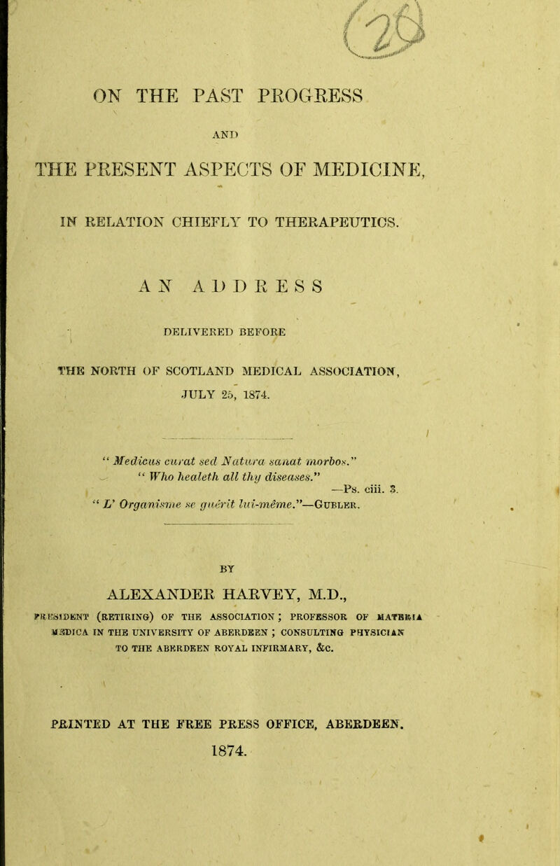 ON THE PAST PROGRESS AND THE PRESENT ASPECTS OF MEDICINE, IN RELATION CHIEFLY TO THERAPEUTICS. ANA 1) I) R E S S DELIVERED BEFORE THE NORTH OF SCOTLAND MEDICAL ASSOCIATION, JULY 25, 1874. _ / Medicus curat dcd JSfatara saaat niorbos. Who healeth all thy diseases. —Ps. ciii. S. L' Organimie w gmirlt Ixd-miwe.—Gubler. BY ALEXANDER HARVEY, M.D., Plf KSISKNT (retiring) OF THE ASSOCIATION ; PROFESSOR OF JIATHBIA MOTICA IN THE UNIVERSITY OF ABERDEEN ; CONSULTING PaVSICIAK TO THE ABERDEEN ROYAL INFIRMARY, &C. PB,INTED AT THE FREE PRESS OFFICE, ABERDEEN. 1874,