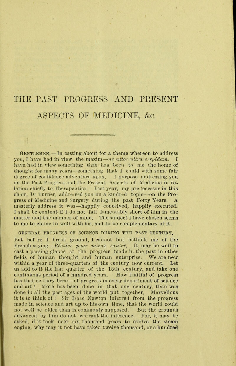 THE PAST PEOGEESS AND PEESENT ASPECTS OF MEDICINE, &c. Gentlemen,—In casting about for a theme whereon to address you, I have had in view the maxim—siitor ultra oepidam. I have,had in view something that has been to me the home of thought for many years—somethiug that 1 could with some fair di-gree of confidence adventure up'>n. I purpose addressing you on the'Past Progress and the Present Aspects of Medicine in re- lation chiefly to Therapeutics. Last year, rny pre lecessor in this chair, Dr 'lurner, addre-sed you on a kiudi'ed topic—on the Pro- gress of Medicine and .Surgery during the past Forty Years. A masterly address it was—happily conceived, happily executed. I shall be content if I do not fall lamentably short of him in t])e matter and the manner of mine. The subject I have chosen seems to me to chime in well with his, and to be complementary of it. GENERAL PROGRESS OF SCIENCE DURING THE PAST CENTURY. But bef re I break ground, I cannot but bethink me of the French saying—R^caler pour mieiix f^aWer. It may be well to cast a passing glance at the progress madu in the past in other fields of human thought and human enterprise. We are wovf within a year of three-quarters of the century now current. Let us add to it the last, quarter of the 18th century, and take one continuous period of a hundred years. How fruitful of progress has that century been—of progress in every department of science and art ! More has been done in that one century, than was done in all the past ages of the world put together. Marvellous it is to think of ! Sir Isaac Xewton inferred from the progress made in scietice and art up to his own time, that the world could not well be older than is commouly supposed. But tliH grounrls advanced by him do not warrant the inference. For, it may be asked, if it took near six thousand years to evolve the steam engine, why may it not have taken twelve thousand, or a hundred