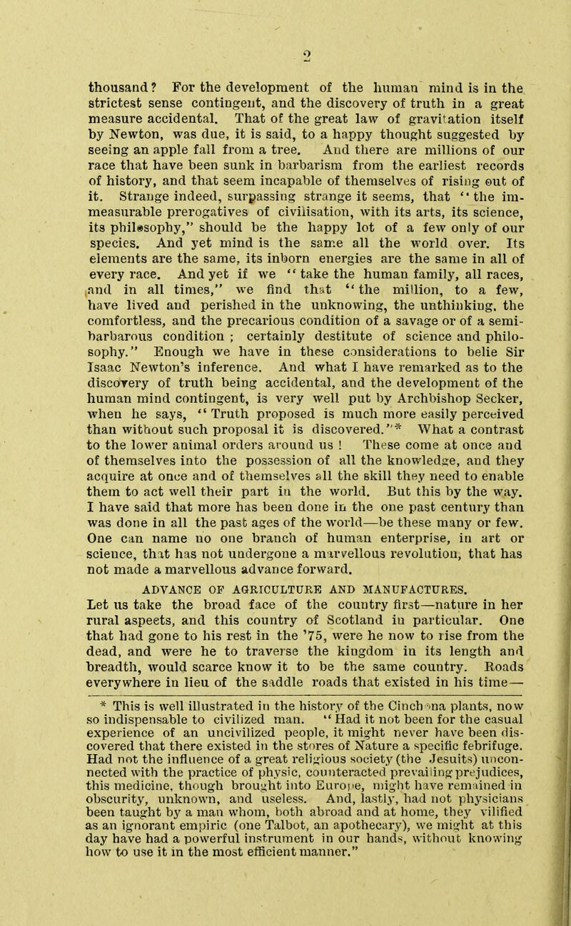 thousand? For the development of the human mind is in the strictest sense contingent, and the discovery of truth in a great measure accidental. That of the great law of gravitation itself by Newton, was due, it is said, to a happy thought suggested by seeing an apple fall from a tree. Aud there are millions of our race that have been sunk in barbarism from the earliest records of history, and that seem incapable of themselves of rising out of it. Strange indeed, surpassing strange it seems, that the im- measurable prerogatives of civilisation, with its arts, its science, its philosophy, should be the happy lot of a few only of our species. And yet mind is the same all the world over. Its elements are the same, its inborn energies are the same in all of every race. And yet if we  take the human family, all races, and in all times, we find that  the million, to a few, have lived aud perished in the unknowing, the unthinking, the comfortless, and the precarious condition of a savage or of a semi- barbarous condition ; certainly destitute of science and philo- sophy. Enough we have in these considerations to belie Sir Isaac Kewton's inference. And what I have remarked as to the discovery of truth being accidental, and the development of the human mind contingent, is very well put by Archbishop Seeker, when he says, Truth proposed is much more easily perceived than without such proposal it is discovered.* What a contrast to the lower animal orders around us ! These come at once and of themselves into the possession of all the knowledge, and they acquire at once and of themselves all the skill they need to enable them to act well their part iu the world. But this by the way. I have said that more has been done in the one past century than was done in all the past ages of the world—be these many or few. One can name no one branch of human enterprise, in art or science, that has not undergone a marvellous revolution, that has not made a marvellous advance forward. ADVANCE OP AGRICULTURE AND MANUFACTURES. Let us take the broad face of the country first—nature in her rural aspects, and this country of Scotland iu particular. One that had gone to his rest in the '75, were he now to rise from the dead, and were he to traverse the kingdom iu its length and breadth, would scarce know it to be the same country. Roads everywhere in lieu of the saddle roads that existed in his time— * This is well illustrated in the history of the CIncb =ina plants, now so indispensable to civilized man.  Had it not been for the casual experience of an uncivilized people, it might never have been dis- covered that there existed in the stores of Nature a specific febrifuge. Had not the influence of a great religious society (the Jesuits) uncon- nected with the practice of physic, counteracted prevailing prejudices, this medicine, though brought into Europe, might have rem lined in obscurity, unknown, and useless. And, lastly, had not physicians been taught by a man whom, both abroad and at home, they vilified as an ignorant empiric (one Talbot, an apothecary), we might at this day have had a powerful instrument in our hands, without knowing how to use it in the most efficient manner,