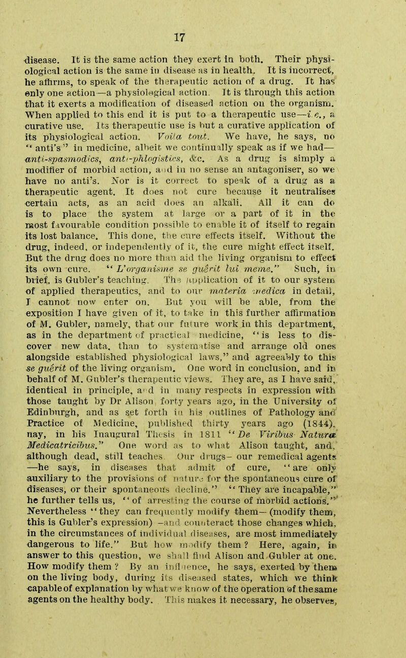 disease. It is the same action they exert in both. Their physi- ological action is the same in disease as in health. It is iucoiTect, he aftirms, to speak of the therapeutic action of a drug. It has ©nly one action—a physiological action. It is through this action that it exerts a modification of diseased action on the organism. When applied to this end it is put to a therapeutic use—i c., a curative use. Its therapeutic use is hut a curative application of its physiological action. Voiia tout. We have, he says, no anti's in medicine, albeit we continually speak as if we had— anti-Kpasmodics, antf-phlogiMirs, &c. As a drug is simply a modifier of morbid action, a id in no sense an antagoniser, so we have no anti's. Nor is it correct to speak of a drug as a therapeutic agent. It does not cure because it neutralises certain acts, as an acid does an alka,li. All it can do is to place the system at large or a part of it in the naost favourable condition possible to enable it of itself to regain its lost balance. This done, the cui-e effects itself. Without the drug, indeed, or independently of it, the cure might effect itself. But the drug does no more than aid the living organism to effect its own cure. L'organmne se guerit lui meme. Such, in brief, is Gubler's teaching. Th^ /implication of it to our system of applied therapeutics, and to oui' materia -.nedica in detail, I cannot now enter on. But you wiil be able, from the exposition I have given of it, to take in this further affirmatioB of M. Gubler, namely, that onr fuuire work in this department, as in the department (f practicil medicine, is less to dis- cover new data, than to sysrc m (tise and arrange old ones alongside established physiological laws, and agreeably to this se guerit of the living organism. One word in conclusion, and in behalf of M. Gubler's therapeutic views. They are, as I have said, identical in principle, a'd in many respects in expression with those taught by Dr Alison forty years ago, in the University of Edinburgh, and as set forth in his outlines of Pathology and Practice of Medicine, published thirty years ago (1844). nay, in his Inaugural Thesis in 1811 Viribus Natura Medicatricibus. One word as to \vlv\t Alison taught, and. although dead, still teaches Our drugs- our remedical agents —he says, in diseases that admit of cure, are onK auxiliary to the provisions of rnturc; fi>r the spontaneous cure of diseases, or their spontaneous decline. They are incapable, he further tells us, of arrest ing the course of morbid actions.' Nevertheless they can frequently modify them—(modify them, this is Gubler's expression) -;)!■ ' eou^tei'act those changes which, in the circumstances of iridivi.l.in! dise^ises, are most immediately- dangerous to life. But h;\v ir,dify them? Here, again, ic answer to this question, we - . . ! find Alison and Gubler at one. How modify them ? By an - iice, he says, exerted by then* on the living body, during its di^eised states, which we think ■capableof explanation by what we know of the operation ©f thesame agents on the healthy body. This makes it necessary, he observes,
