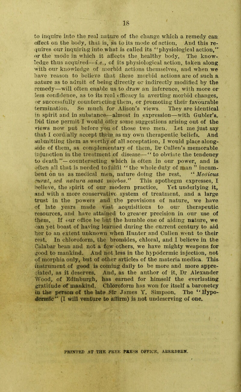 to inquire into the real jiature of the change which a remedy can effect on the body, that is, as to its mode of action. And this re- ijuires our inquiring into what is called its physiological action,' »r the mode in which it aftects the healthy body. The know- ledge thus acquired—i.e., of its physiological action, taken along with our knowledge of morbid actions themselves, and when we have reason to believe that these morbid actions are of such a uature as to admit of being directly or indirectly modified by the remedy—will often enable us to draw an inference, with more or less confidence, as to its real tfficacj' in averting morbid changes, or successfully couuten.cting thtni, or promoting their favourable termination. So much for Alison's views They are identical in spirit and in substance—almost in expression—with Gubler's. Did time permit I would offer some suggestions arising out of the news now put before you of those two men. Let me just say that I cordially accept them as my own therapeutic beliefs. And submitting them as worthy of all acceptation, I would place along- side of them, as complementary of them, Dr Cullen's memorable injunction in the treatment of disease— to obviate the tendency to death— counteracting which is often in our power, and is often all that is needed to fulfil the whole duty of man  incum- bent on us as medical men, nature doing the rest. Medicus curat, sed natura mnat movhos. This apothegm expresses, I believe, the spirit of our modern practice. Yet underlying it, and with a more conservative system of treatment, and a large trust in the powers and the provisions of nature, we have of late years made vast acquisitions to out* therapeutic, resources, and have attained to grea'^er precision in our use of them. If our office be but the humble one of aiding nature, we oan yet boast of having learned during the current century to aid her to an extent unknown when Hunter and Cullen went to their rest. In chloroform, the bromides, chloral, and I believe in the Calabar bean and not a few others, we have mighty weapons for ^ood to mankind. And not less in the hypodermic injection, not of morphia only, but of other articles of the materia medica. This instrument of good is coming daily to be more and more appre- ciated, as it deserves. And, as the author of it, Dr Alexander Wood, of Edinburgh, has earned for himself the everlasting gratitude of mankind. Chloroform has won for itself a baronetcy in the person of the late iSir James Y. Simpson. The Bypo- (termic  (I will venture to aftirm) is not undeserving of one. PRINTED AT THK KRKK PRKSS OFFICK. ABBJRDKEN.