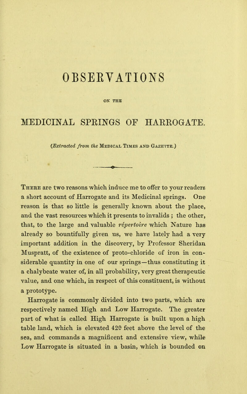 OBSEEVATIONS ON THE MEDICINAL SPEINGS OF HARROGATE. {Extracted from the Medical Times and Gazette.) There are two reasons which induce me to offer to your readers a short account of Harrogate and its Medicinal springs. One reason is that so little is generally known about the place, and the vast resources which it presents to invalids ; the other, that, to the large and valuable repertoire which Nature has already so bountifully given us, we have lately had a very important addition in the discovery, by Professor Sheridan Muspratt, of the existence of proto-chloride of iron in con- siderable quantity in one of our springs—thus constituting it a chalybeate water of, in all probability, very great therapeutic value, and one which, in respect of this constituent, is without a prototype. Harrogate is commonly divided into two parts, which are respectively named High and Low Harrogate. The greater part of what is called High Harrogate is built upon a high table land, which is elevated 420 feet above the level of the sea, and commands a magnificent and extensive view, while Low Harrogate is situated in a basin, which is bounded on