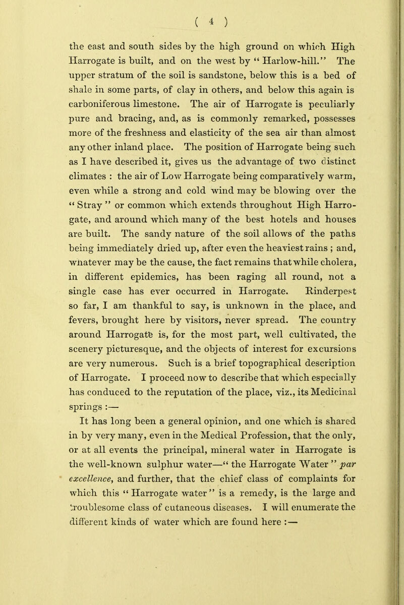 the east and south sides by the high ground on which High Harrogate is built, and on the west by '* Harlow-hill. The upper stratum of the soil is sandstone, below this is a bed of shale in some parts, of clay in others, and below this again is carboniferous limestone. The air of Harrogate is peculiarly pure and bracing, and, as is commonly remarked, possesses more of the freshness and elasticity of the sea air than almost any other inland place. The position of Harrogate being such as I have described it, gives us the advantage of two distinct climates : the air of Low Harrogate being comparatively warm, even while a strong and cold wind may be blowing over the  Stray  or common which extends throughout High Harro- gate, and around which many of the best hotels and houses are built. The sandy nature of the soil allows of the paths being immediately dried up, after even the heaviest rains ; and, whatever may be the cause, the fact remains that while cholera, in different epidemics, has been raging all round, not a single case has ever occurred in Harrogate. Kinderpest so far, I am thankful to say, is unknown in the place, and fevers, brought here by visitors, never spread. The country around Harrogatfe is, for the most part, well cultivated, the scenery picturesque, and the objects of interest for excursions are very numerous. Such is a brief topographical description of Harrogate. I proceed now to describe that which especially has conduced to the reputation of the place, viz., its Medicinal springs :— It has long been a general opinion, and one which is shared in by very many, even in the Medical Profession, that the only, or at all events the principal, mineral water in Harrogate is the well-known sulphur water— the Harrogate Water  par excellence, and further, that the chief class of complaints for which this  Harrogate water is a remedy, is the large and troublesome class of cutaneous diseases. I will enumerate the different kinds of water which are found here : —