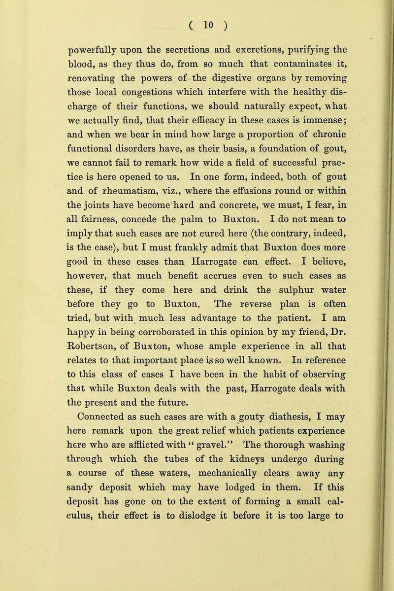powerfully upon the secretions and excretions, purifying the blood, as they thus do, from so much that contaminates it, renovating the powers of the digestive organs by removing those local congestions which interfere with the healthy dis- charge of their functions, we should naturally expect, ^hat we actually find, that their efficacy in these cases is immense; and when we bear in mind how large a proportion of chronic fxmctional disorders have, as their basis, a foundation of gout, we cannot fail to remark how wide a field of successful prac- tice is here opened to us. In one form, indeed, both of gout and of rheumatism, viz., where the effusions round or within the joints have become hard and concrete, we must, I fear, in all fairness, concede the palm to Buxton. I do not mean to imply that such cases are not cured here (the contrary, indeed, is the case), but I must frankly admit that Buxton does more good in these cases than Harrogate can efiect. I believe, however, that much benefit accrues even to such cases as these, if they come here and drink the sulphur water before they go to Buxton. The reverse plan is often tried, but with much less advantage to the patient. I am happy in being corroborated in this opinion by my friend, Dr. Robertson, of Buxton, whose ample experience in all that relates to that important place is so well known. In reference to this class of cases I have been in the habit of observing that while Buxton deals with the past, Harrogate deals with the present and the future. Connected as such cases are with a gouty diathesis, I may here remark upon the great relief which patients experience here who are afflicted with gravel. The thorough washing through which the tubes of the kidneys undergo during a course of these waters, mechanically clears away any sandy deposit which may have lodged in them. If this deposit has gone on to the extent of forming a small cal- culus, their efiect is to dislodge it before it is too large to