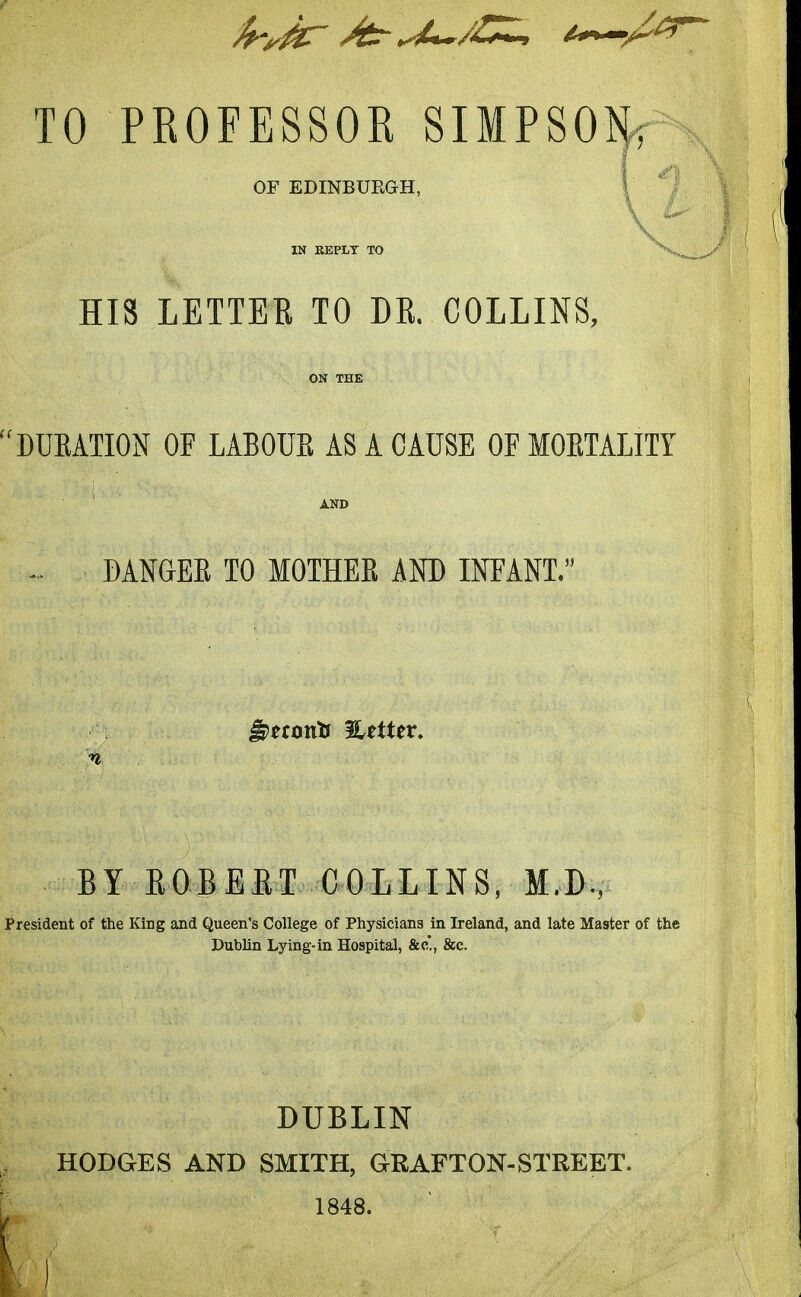 TO PROFESSOR SIMPSON, \ OF EDINBURGH, ' IN KEPLT TO HIS LETTER TO DR. COLLINS, ON THE DUEATION OF LABOUE AS A CAUSE OF MOETALITY AND DANaEK TO MOTHEB iND INFANT. J)mntJ %tiXtx. n BY ROBERT COLLINS, M.D., I^resident of the King and Queen's College of Physicians in Ireland, and late Master of the Dublin Lying-in Hospital, &c., &c. DUBLIN HODGES AND SMITH, GRAFTON-STREET. 1848.