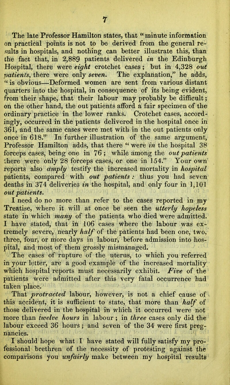 The late Professor Hamilton states, that  minute information on practical points is not to be derived from the general re- sults in hospitals, and nothing can better illustrate this, than the fact that, in 2,889 patients delivered in the Edinburgh Hospital, there were eight crotchet cases; but in 4,328 ow< patienis, there were only seven. The explanation, he adds,  is obvious—Deformed women are sent from various distant quarters into the hospital, in consequence of its being evident, from their shape, that their labour may probably be difficult; on the other hand, the out patients afford a fair specimen of the ordinary practice in the lower ranks. Crotchet cases, accord- ingly, occurred in the patients delivered in the hospital once in 361, and the same cases were met with in the out patients only once in 618. In further illustration of the same argument, Professor Hamilton adds, that there *' were in the hospital 38 forceps cases, being one in 76 ; while among the out patients there were only 28 forceps cases, or one in 154. Your own reports also am'ply testify the increased mortality in hospital patients, compared with out patients : thus you had seven deaths in 374 deliveries m the hospital, and only four in 1,101 out patients. I need do no more than refer to the cases reported in my Treatise, where it will at once be seen the utterly hopeless state in which many of the patients who died were admitted. I have stated, that in 106 cases where the labour was ex- tremely severe, nearly half of the patients had been one, two, three, four, or more days in labour, before admission into hos- pital, and most of them grossly mismanaged. The cases of rupture of the uterus, to which you referred in your letter, are a good example of the increased mortality which hospital reports must necessarily exhibit. Five of the patients were admitted after this very fatal occurrence had taken place. That protracted labour, however, is not a chief cause of this accident, it is sufficient to state, that more than half of those delivered in the hospital in which it occurred were not more than iivelve hours in labour ; in three cases only did the labour exceed 36 hours; and seven of the 34 were first preg- nancies. I should hope what I have stated will fully satisfy my pro- fessional brethren of the necessity of protesting against the comparisons you unfairly make between my hospital results