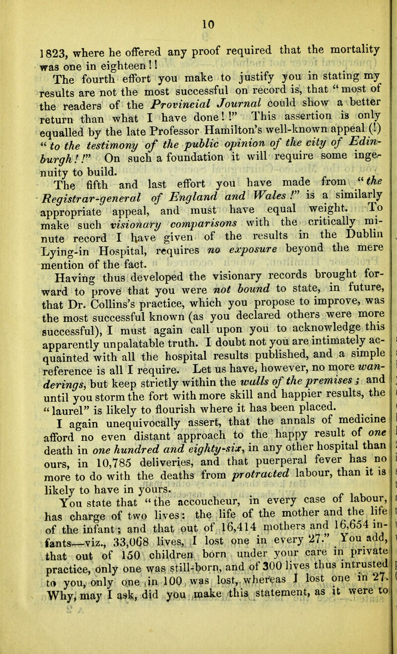 1823, where he offered any proof required that the mortality was one in eighteen!! The fourth effort you make to justify you in stating my results are not the most successful on record is, that  most of the readers of the Provincial Journal could show a better return than what I have done!! This assertion is only equalled by the late Professor Hamilton's well-known appeal (0  to the testimony of the public opinion of the city of Edin- burgh IT On such a foundation it will require some inger nuity to build. , The fifth and last effort you have made from ''the Registrar-general of England and Wales T is a similarly appropriate appeal, and must have equal weight. To make such visionary comparisons with the critically mi- nute record I have given of the results in the Dublin Lying-in Hospital, requires no exposure beyond the mere mention of the fact. Having thus developed the visionary records brought tor- ward to prove that you were not bound to state, in future, that Dr. Collins's practice, which you propose to improve, was the most successful known (as you declared others were more successful), I must again call upon you to acknowledge this apparently unpalatable truth. I doubt not you are intimately ac- quainted with all the hospital results published, and a simple reference is all I require. Let us have, however, no more wan- derings, but keep strictly within the walls of the premises ; and until you storm the fort with more skill and happier results, the  laurel is likely to flourish where it has been placed. I again unequivocally assert, that the annals of medicine afford no even distant approach to the happy result of one death in one hundred and eighty-six, in any other hospital than ours, in 10,785 deliveries, and that puerperal fever has no more to do with the deaths from protracted labour, than it is likely to have in yours. You state that  the accoucheur, in every case ot labour, has charge of two lives: the life of the mother and the life of the infant ; and that out of 16,414 mothers and 16,654 in- fants—viz., 33,0G8 lives, I lost one in every 27. You add, that out of 150 children born under your care in private practice, only one was still-born, and of 300 lives thus intrusted to you, only one ,in 100 was lost,, whereas I lost one 27. Why, may I ask, did you .make this statement, as it were toi