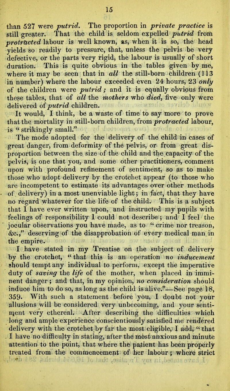 than 527 were putrid. The proportion in private practice is still greater. That the child is seldom expelled joit^Wc? from ^ro^rftc^ec? labour is well known, as, when it is so, the head yields so readily to pressure, that, unless the pelvis be very defective, or the parts very rigid, the labour is usually of short duration. This is quite obvious in the tables given by me, where it may be seen that in all the still-born children (113 in number) where the labour exceeded even 24 hours, 23 only of the children were putrid; and it is equally obvious from these tables, that of all the mothers who died^ five only were delivered of putrid children. It would, I think, be a waste of time to say more to prove that the mortality in still-born children, from protracted labour, is  strikingly small. The mode adopted for the delivery of the child in cases of great danger, from deformity of the pelvis, or from great dis- proportion between the size of the child and the capacity of the pelvis, is one that you, and some other practitioners, comment upon with profound refinement of sentiment, so as to make those who adopt delivery by the crotchet appear (to those who are incompetent to estimate its advantages over other methods of delivery) in a most unenviable light; in fact, that they have no regard whatever for the life of the child. This is a subject that I have ever written upon, and instructed my pupils with feelings of responsibility 1 could not describe ; and I feel the jocular observations you have made, as to  crime nor treason, <&c,, deserving of the disapprobation of every medical man in the empire. I have stated in my Treatise on the subject of delivery by the crotchet, *'that this is an operation no inducement should tempt any individual to perform, except the imperative duty of saving the life of the mother, when placed in immi- nent danger; and that, in my opinion, no consideration should induce him to do so, as long as the child is alive.—See page 18, 359. With such a statement before you, I doubt not your allusions will be considered very unbecoming, and your senti- njent very ethereal. After describing the difficulties which long and ample experience conscientiously satisfied me rendered delivery with the crotchet by far the most eligible, I add,  that . I have no difficulty in stating, after the most anxious and minute attention to the point, that where the patient has been properly treated from the commencement of her labour; where strict