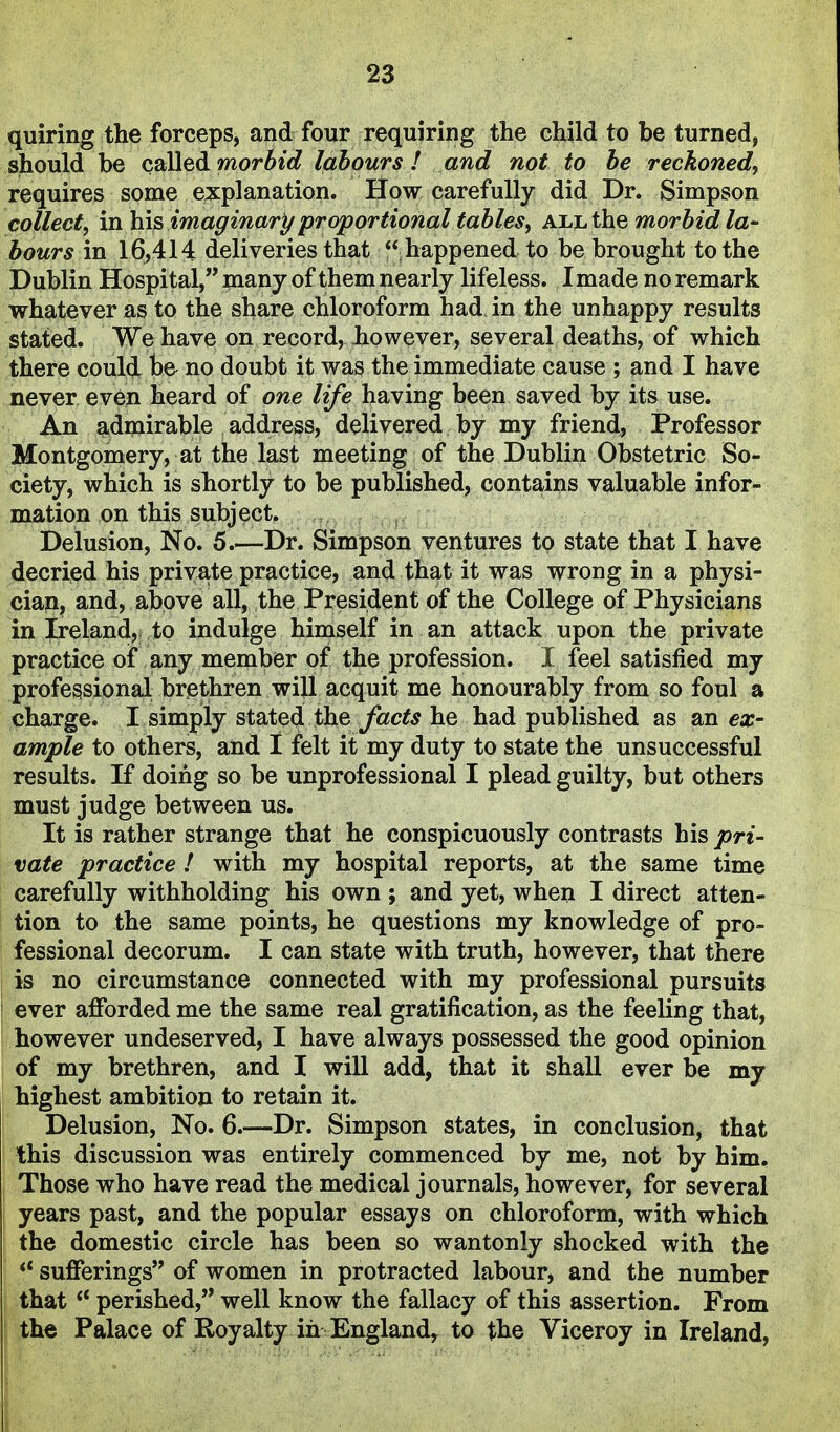 quiring the forceps, and four requiring the child to be turned, should he called, morbid labours ! and not to be reckoned, requires some explanation. How carefully did Dr. Simpson collect, mlais imaginary proportional tables, all the morbid la- bours in 16,414 deliveries that  happened to be brought to the Dublin Hospital,many of them nearly lifeless. Imade no remark whatever as to the share chloroform had in the unhappy results stated. We have on record, however, several deaths, of which there could be no doubt it was the immediate cause ; and I have never even heard of one life having been saved by its use. An admirable address, delivered by my friend, Professor Montgomery, at the last meeting of the Dublin Obstetric So- ciety, which is shortly to be published, contains valuable infor- mation on this subject. Delusion, No. 5.—Dr. Simpson ventures to state that I have decried his private practice, and that it was wrong in a physi- cian, and, above all, the President of the College of Physicians in Ireland, to indulge himself in an attack upon the private practice of any member of the profession. I feel satisfied my professional brethren will acquit me honourably from so foul a charge. I simply stated the facts he had published as an ex- ample to others, and I felt it my duty to state the unsuccessful results. If doing so be unprofessional I plead guilty, but others must judge between us. It is rather strange that he conspicuously contrasts his pri- vate practice ! with my hospital reports, at the same time carefully withholding his own ; and yet, when I direct atten- tion to the same points, he questions my knowledge of pro- fessional decorum. I can state with truth, however, that there is no circumstance connected with my professional pursuits ever afforded me the same real gratification, as the feeling that, however undeserved, I have always possessed the good opinion of my brethren, and I will add, that it shall ever be my highest ambition to retain it. Delusion, No. 6.—Dr. Simpson states, in conclusion, that this discussion was entirely commenced by me, not by him. Those who have read the medical journals, however, for several years past, and the popular essays on chloroform, with which the domestic circle has been so wantonly shocked with the sufferings of women in protracted labour, and the number that perished,'* well know the fallacy of this assertion. From the Palace of Royalty in England, to the Viceroy in Ireland,