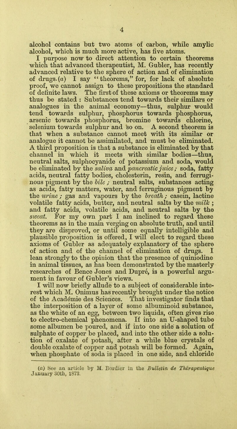 alcohol contains but two atoms of carbon, while amylic alcohol, which is much more active, has five atoms. I purpose now to direct attention to certain theorems which that advanced therapeutist, M. Gubler, has recently advanced relative to the sphere of action and of elimination of drugs.(a) I say  theorems, for, for lack of absolute proof, we cannot assign to these propositions the standard of definite laws. The first of these axioms or theorems may thus be stated : Substances tend towards their similars or analogues in the animal economy—thus, sulphur would tend towards sulphur, phosphorus towards phosphorus, arsenic towards phosphorus, bromine towards chlorine, selenium towards sulphur and so on. A second theorem is that when a substance cannot meet with its similar or analogue it cannot be assimilated, and must be eliminated. A third proposition is that a substance is eliminated by that channel in which it meets with similar bodies—thus, neutral salts, sulphocyanide of potassium and soda, would be eliminated by the saliva and pancreatic juice ; soda, fatty acids, neutral fatty bodies, cholesterin, resin, and ferrugi- nous pigment by the bile ; neutral salts, substances acting as acids, fatty matters, water, and ferruginous pigment by the urine ; gas and vapours by the breath; casein, lactine volatile fatty acids, butter, and neutral salts by the milk ; and fatty acids, volatile acids, and neutral salts by the sweat. For my own part I am inclined to regard these theorems as in the main verging on absolute truth, and until they are disproved, or until some equally intelligible and plausible proposition is offered, I will elect to regard these axioms of Gubler as adequately explanatory of tJie sphere of action and of the channel of elimination of drugs. I lean strongly to the opinion that the presence of quiniodine in animal tissues, as has been demonstrated by the masterly researches of Bence Jones and Dupre, is a powerful argu- ment in favour of Gubler's views. I will now briefly allude to a subject of considerable inte- rest which M. Onimus has recently brought under the notice of the Academic des Sciences. That investigator finds that the interposition of a layer of some albuminoid substance, as the white of an egg, between two liquids, often gives rise to electro-chemical phenomena. If into an U-shaped tube some albumen be poured, and if into one side a solution of sulphate of copper be placed, and into the other side a solu- tion of oxalate of potash, after a while blue crystals of double oxalate of copper and potash wiU be formed. Again, when phosphate of soda is placed in one side, and chloride (a) See aa article by M. Bordier in the Bulletin de Therapeutique January 30th, 1873.