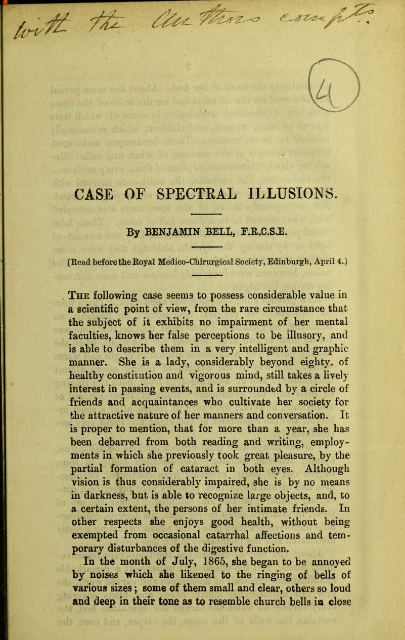 CASE OF SPECTEAL ILLUSIONS. By BENJAMIN BELL, F.R.C.S.E. (Eead before the Eoyal Medico-Chirurgical Society, Edinburgh, April 4.) The following case seems to possess considerable value in a scientific point of view, from the rare circumstance that the subject of it exhibits no impairment of her mental faculties, knows her false perceptions to be illusory, and is able to describe them in a very intelligent and graphic manner. She is a lady, considerably beyond eighty, of healthy constitution and vigorous mind, still takes a lively interest in passing events, and is surrounded by a circle of friends and acquaintances who cultivate her society for the attractive nature of her manners and conversation. It is proper to mention, that for more than a year, she has been debarred from both reading and writing, employ- ments in which she previously took great pleasure, by the partial formation of cataract in both eyes. Although vision is thus considerably impaired, she is by no means in darkness, but is able to recognize large objects, and, to a certain extent, the persons of her intimate friends. In other respects she enjoys good health, without being exempted from occasional catarrhal affections and tem- porary disturbances of the digestive function. In the month of July, ] 865, she began to be annoyed by noises which she likened to the ringing of bells of various sizes; some of them small and clear, others so loud and deep in their tone as to resemble church bells in close