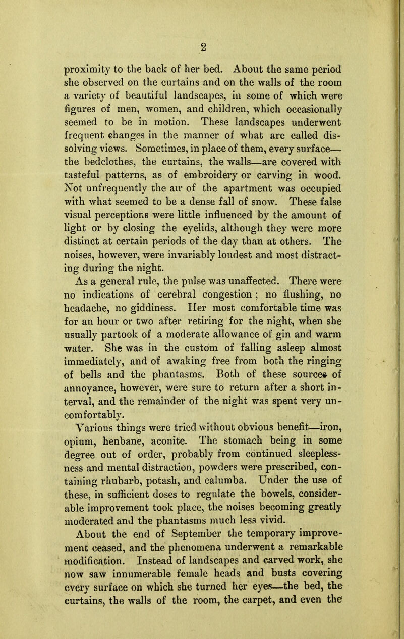 proximity to the back of her bed. About the same period she observed on the curtains and on the walls of the room a variety of beautiful landscapes, in some of which were figures of men, women, and children, which occasionally seemed to be in motion. These landscapes underwent frequent changes in the manner of what are called dis- solving views. Sometimes, in place of them, every surface— the bedclothes, the curtains, the walls—are covered with tasteful patterns, as of embroidery or carving in wood. Not unfrequently the an' of the apartment was occupied with what seemed to be a dense fall of snow. These false visual perceptions were little influenced by the amount of light or by closing the eyelids, although they were more distinct at certain periods of the day than at others. The noises, however, were invariably loudest and most distract- ing during the night. As a general rule, the pulse was unaffected. There were no indications of cerebral congestion; no flushing, no headache, no giddiness. Her most comfortable time was for an hour or two after retiring for the night, when she usually partook of a moderate allowance of gin and warm water. She was in the custom of falling asleep almost immediately, and of awaking free from both the ringing of bells and the phantasms. Both of these source* of annoyance, however, were sure to return after a short in- terval, and the remainder of the night was spent very un- comfortably. Various things were tried without obvious benefit—iron, opium, henbane, aconite. The stomach being in some degree out of order, probably from continued sleepless- ness and mental distraction, powders were prescribed, con- taining rhubarb, potash, and calumba. Under the use of these, in suflicient doses to regulate the bowels, consider- able improvement took place, the noises becoming greatly moderated and the phantasms much less vivid. About the end of September the temporary improve- ment ceased, and the phenomena underwent a remarkable modification. Instead of landscapes and carved work, she now saw innumerable female heads and busts covering every surface on which she turned her eyes—the bed, the curtains, the walls of the room, the carpet, and even the