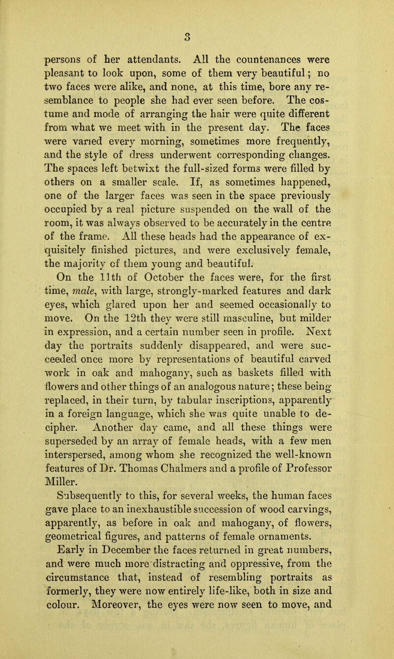 persons of her attendants. All the countenances were pleasant to look upon, some of them very beautiful; no two faces were alike, and none, at this time, bore any re- semblance to people she had ever seen before. The cos- tume and mode of arranging the hair were quite different from what we meet with in the present day. The faces were varied every morning, sometimes more frequently, and the style of dress underwent corresponding changes. The spaces left betwixt the full-sized forms were filled by others on a smaller scale. If, as sometimes happened, one of the larger faces was seen in the space previously occupied by a real picture suspended on the wall of the room, it was always observed to be accurately in the centre of the frame. All these heads had the appearance of ex- quisitely finished pictures, and were exclusively female, the majority of them young and beautiful. On the 11th of October the faces were, for the first time, male^ with large, strongly-marked features and dark eyes, which glared upon her and seemed occasionally to move. On the 12th they were still masculine, but milder in expression, and a certain number seen in profile. Next day the portraits suddenly disappeared, and were suc- ceeded once more by representations of beautiful carved work in oak and mahogany, such as baskets filled with flowers and other things of an analogous nature; these being- replaced, in their turn, by tabular inscriptions, apparently in a foreign language, which she was quite unable to de- cipher. Another day came, and all these things were superseded by an array of female heads, with a few men interspersed, among whom she recognized the well-known features of Dr. Thomas Chalmers and a profile of Professor Miller. Subsequently to this, for several v^eeks, the human faces gave place to an inexhaustible succession of wood carvings, apparently, as before in oak and mahogany, of flowers, geometrical figures, and patterns of female ornaments. Early in December the faces returned in great numbers, and were much more distracting and oppressive, from the circumstance that, instead of resembling portraits as formerly, they were now entirely life-like, both in size and colour. Moreover, the eyes were now seen to move, and