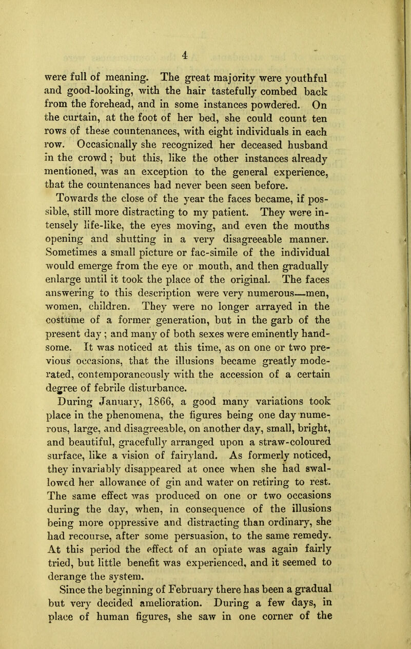 were full of meaning. The great majority were youthful and good-looking, with the hair tastefully combed back from the forehead, and in some instances powdered. On the curtain, at the foot of her bed, she could count ten rows of these countenances, with eight individuals in each row. Occasionally she recognized her deceased husband in the crowd; but this, like the other instances already mentioned, was an exception to the general experience, that the countenances had never been seen before. Towards the close of the year the faces became, if pos- sible, still more distracting to my patient. They were in- tensely life-like, the eyes moving, and even the mouths opening and shutting in a very disagreeable manner. Sometimes a small picture or fac-simile of the individual would emerge from the eye or mouth, and then gradually enlarge until it took the place of the original. The faces answering to this description were very numerous—men, women, children. They were no longer arrayed in the costume of a former generation, but in the garb of the present day ; and many of both sexes were eminently hand- some. It was noticed at this time, as on one or two pre- vious occasions, that the illusions became greatly mode- rated, contemporaneously with the accession of a certain degree of febrile disturbance. During January, 1866, a good many variations took place in the phenomena, the figures being one day nume- rous, large, and disagreeable, on another day, small, bright, and beautiful, gracefully arranged upon a straw-coloured surface, like a vision of fairyland. As formerly noticed, they invariably disappeared at once when she had swal- lowed her allowance of gin and water on retiring to rest. The same effect was produced on one or two occasions during the day, when, in consequence of the illusions being more oppressive and distracting than ordinary, she had recourse, after some persuasion, to the same remedy. At this period the effect of an opiate was again fairly tried, but little benefit was experienced, and it seemed to derange the system. Since the beginning of February there has been a gradual but very decided amelioration. During a few days, in place of human figures, she saw in one corner of the