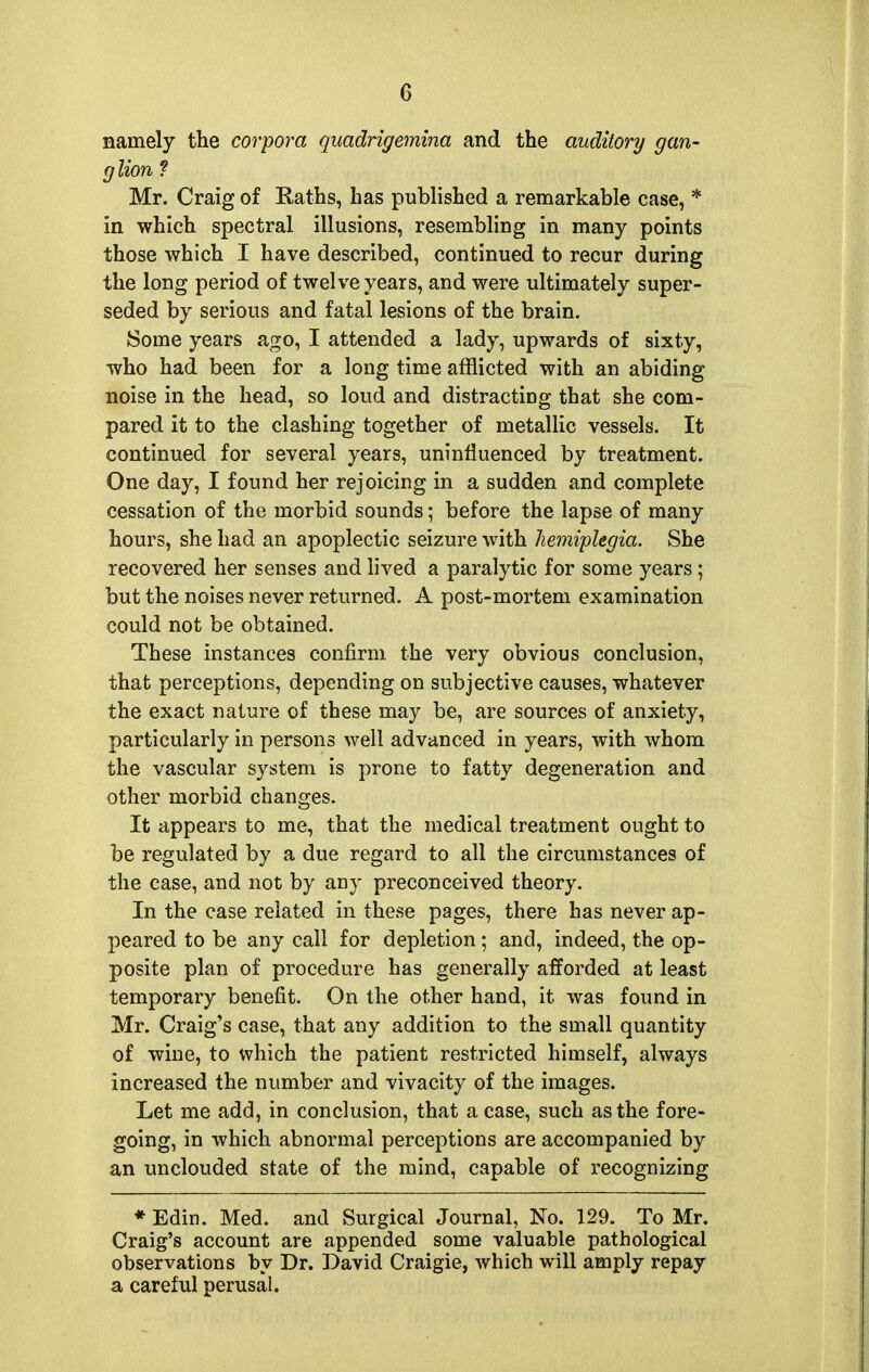 namely the corpora quadrigemina and the auditory gan- glion ? Mr. Craig of Eaths, has published a remarkable case, * in which spectral illusions, resembling in many points those which I have described, continued to recur during the long period of twelve years, and were ultimately super- seded by serious and fatal lesions of the brain. Some years ago, I attended a lady, upwards of sixty, who had been for a long time afflicted with an abiding noise in the head, so loud and distracting that she com- pared it to the clashing together of metallic vessels. It continued for several years, uninfluenced by treatment. One day, I found her rejoicing in a sudden and complete cessation of the morbid sounds; before the lapse of many hours, she had an apoplectic seizure with hemiplegia. She recovered her senses and lived a paralytic for some years ; but the noises never returned. A post-mortem examination could not be obtained. These instances confirm the very obvious conclusion, that perceptions, depending on subjective causes, whatever the exact nature of these may be, are sources of anxiety, particularly in persons well advanced in years, with whom the vascular system is prone to fatty degeneration and other morbid changes. It appears to me, that the medical treatment ought to be regulated by a due regard to all the circumstances of the case, and not by any preconceived theory. In the case related in these pages, there has never ap- peared to be any call for depletion; and, indeed, the op- posite plan of procedure has generally afforded at least temporary benefit. On the other hand, it was found in Mr. Craig's case, that any addition to the small quantity of wine, to which the patient restricted himself, always increased the number and vivacity of the images. Let me add, in conclusion, that a case, such as the fore- going, in which abnormal perceptions are accompanied by an unclouded state of the mind, capable of recognizing * Edin. Med. and Surgical Journal, No. 129. To Mr. Craig's account are appended some valuable pathological observations by Dr. David Craigie, which will amply repay a careful perusal.