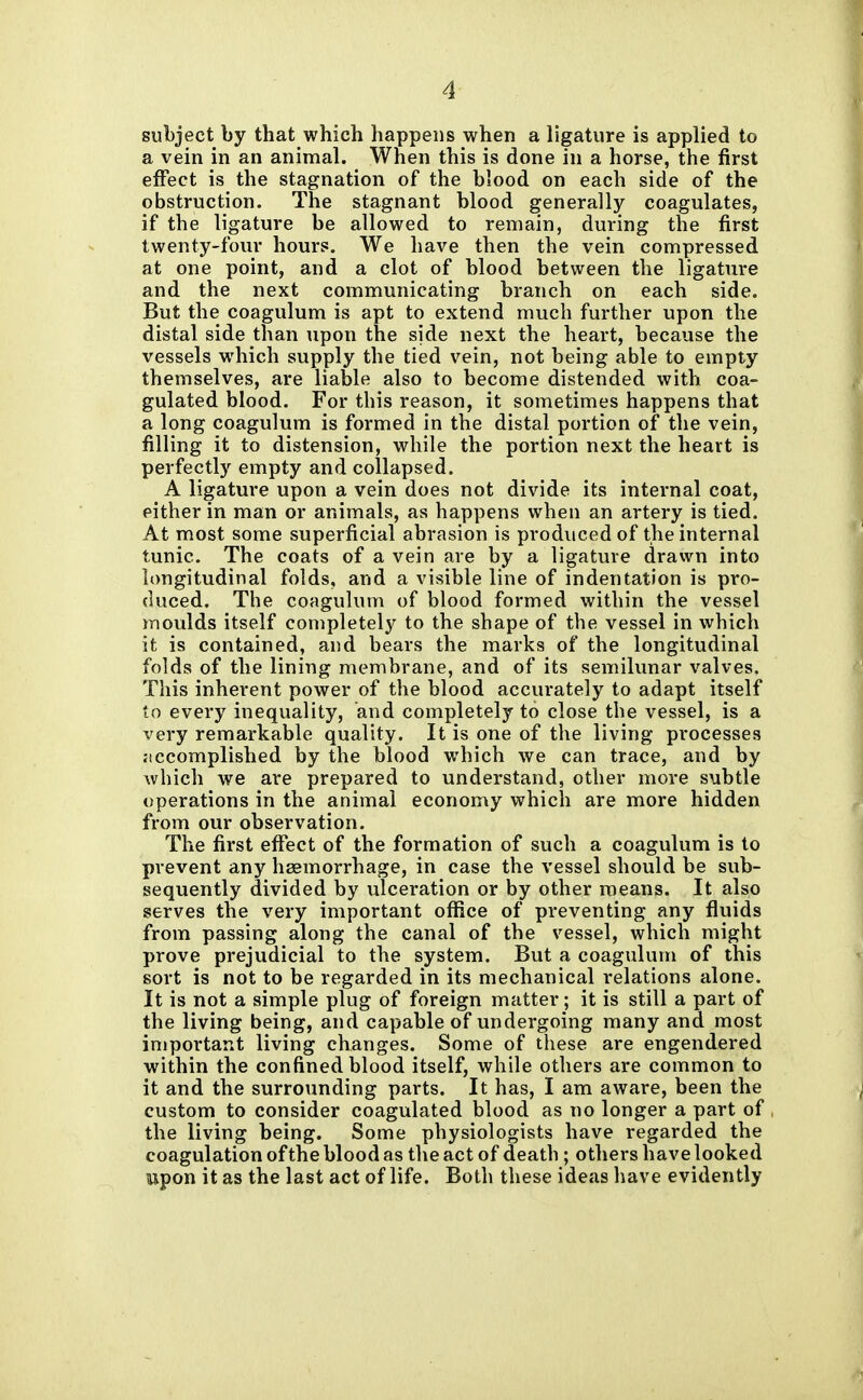 subject by that which happens when a ligature is applied to a vein in an animal. When this is done in a horse, the first effect is the stagnation of the blood on each side of the obstruction. The stagnant blood generally coagulates, if the ligature be allowed to remain, during the first twenty-four hours. We have then the vein compressed at one point, and a clot of blood between the ligature and the next communicating branch on each side. But the coagulum is apt to extend much further upon the distal side than upon the side next the heart, because the vessels which supply the tied vein, not being able to empty themselves, are liable also to become distended with coa- gulated blood. For this reason, it sometimes happens that a long coagulum is formed in the distal portion of the vein, filling it to distension, while the portion next the heart is perfectly empty and collapsed. A ligature upon a vein does not divide its internal coat, either in man or animals, as happens when an artery is tied. At most some superficial abrasion is produced of the internal tunic. The coats of a vein are by a ligature drawn into longitudinal folds, and a visible line of indentation is pro- duced. The coagulum of blood formed within the vessel moulds itself completely to the shape of the vessel in which it is contained, and bears the marks of the longitudinal folds of the lining membrane, and of its semilunar valves. This inherent power of the blood accurately to adapt itself to every inequality, and completely to close the vessel, is a very remarkable quality. It is one of the living processes :iccomplished by the blood which we can trace, and by which we are prepared to understand, other more subtle operations in the animal economy which are more hidden from our observation. The first effect of the formation of such a coagulum is to prevent any haemorrhage, in case the vessel should be sub- sequently divided by ulceration or by other means. It also serves the very important office of preventing any fluids from passing along the canal of the vessel, which might prove prejudicial to the system. But a coagulum of this sort is not to be regarded in its mechanical relations alone. It is not a simple plug of foreign matter; it is still a part of the living being, and capable of undergoing many and most important living changes. Some of these are engendered within the confined blood itself, while others are common to it and the surrounding parts. It has, I am aware, been the custom to consider coagulated blood as no longer a part of the living being. Some physiologists have regarded the coagulation of the blood as the act of death ; others have looked upon it as the last act of life. Both these ideas have evidently