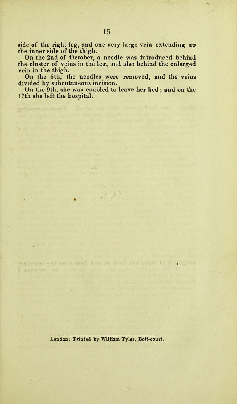 side of the right leg, and one very large vein extending up the inner side of the thigh. On the 2nd of October, a needle was introduced behind the cluster of veins in the leg, and also behind the enlarged vein in the thigh. On the 5th, the needles were removed, and the veins divided by subcutaneous incision. On the 9th, she was enabled to leave her bed; and on tlie 17th she left the hospital. London: Printed by William Tyler, Bolt-court.