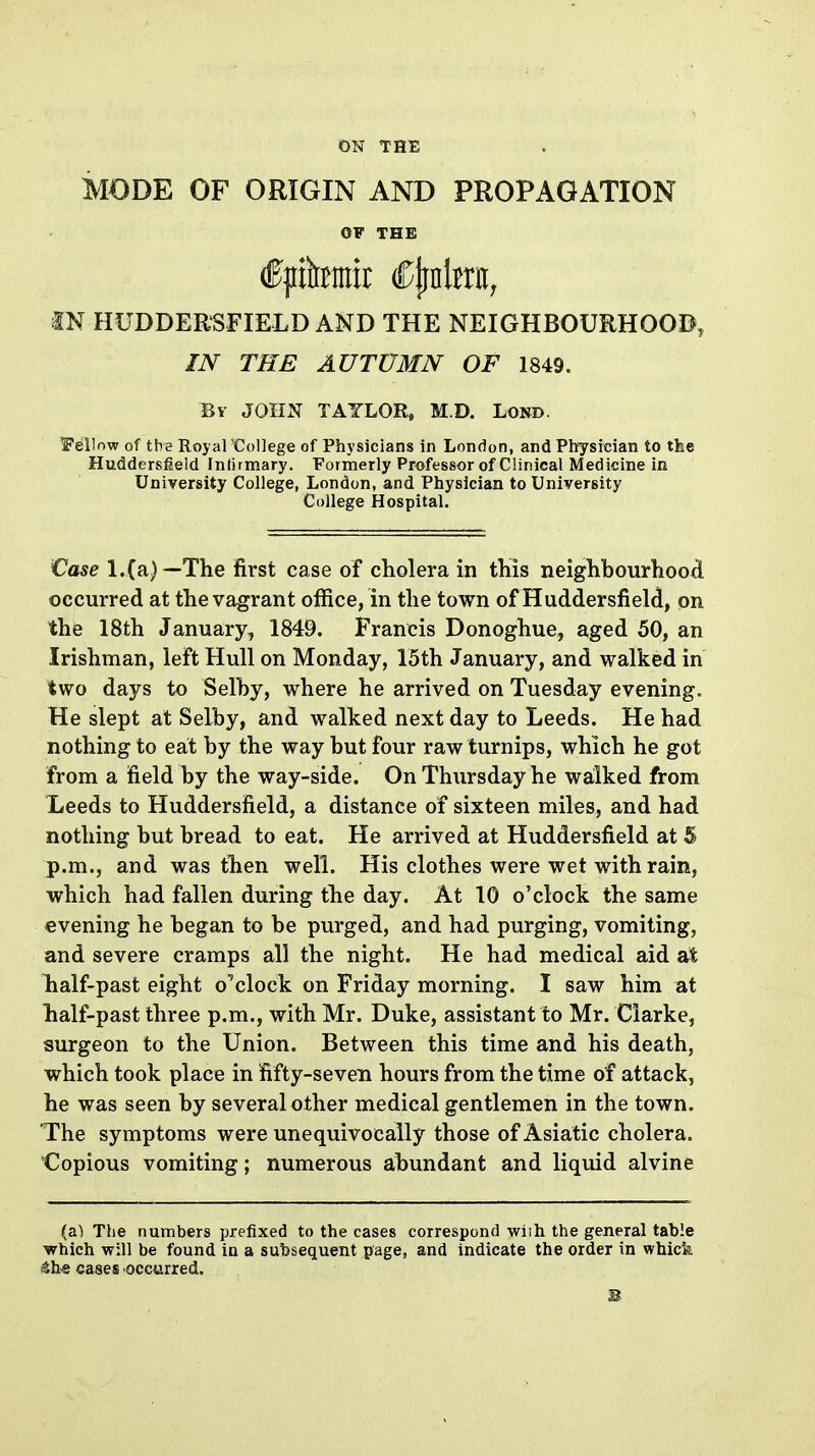 MODE OF ORIGIN AND PROPAGATION OF THE IN HUDDERSFIELD AND THE NEIGHBOURHOOD, IN THE AUTUMN OF 1849. Bv JOHN TAYLOR, M.D. Lond. Fellow of the Royal College of Physicians in London, and Physician to tfee Huddersfield Infirmary. Formerly Professor of Clinical Medicine in University College, London, and Physician to University College Hospital. €ase l.(a)—The ifirst case of cholera in this neighbourhood occurred at the vagrant office, in the town of Huddersfield, on the 18th January, 1849. Francis Donoghue, aged 50, an Irishman, left Hull on Monday, 15th January, and walked in two days to Selby, where he arrived on Tuesday evening. He slept at Selby, and walked next day to Leeds. He had nothing to eat by the way but four raw turnips, which he got from a field by the way-side. On Thursday he walked from Leeds to Huddersfield, a distance of sixteen miles, and had nothing but bread to eat. He arrived at Huddersfield at 5 p.m., and was then well. His clothes were wet with rain, which had fallen during the day. At 10 o'clock the same evening he began to be purged, and had purging, vomiting, and severe cramps all the night. He had medical aid at lialf-past eight o'clock on Friday morning. I saw him at half-past three p.m., with Mr. Duke, assistant to Mr. Clarke, surgeon to the Union. Between this time and his death, which took place in fifty-seven hours from the time of attack, he was seen by several other medical gentlemen in the town. The symptoms were unequivocally those of Asiatic cholera. Copious vomiting; numerous abundant and liquid alvine (a) The numbers prefixed to the cases correspond wlih the general table ■which will be found in a subsequent page, and indicate the order in whicfe sthe cases occurred.