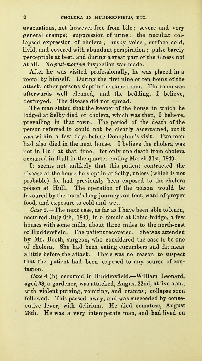 evacuations, not however free from bile; severe and very general cramps; suppression of urine ; the peculiar col- lapsed expression of cholera; husky voice ; surface cold, livid, and covered with abundant perspiration ; pulse barely perceptible at best, and during a great part of the illness not at all. 1^0post-mortem inspection was made. After he was visited professionally, he was placed in a room by himself. During the first nine or ten hours of the attack, other persons slept in the same room. The room was afterwards well cleaned, and the bedding, I believe, destroyed. The disease did not spread. The man stated that the keeper of the house in which he lodged at Selby died of cholera, which was then, I believe, prevailing in that town. The period of the death of the person referred to could not be clearly ascertained, but it was within a few days before Donoghue's visit. Two men had also died in the next house. I believe the cholera was not in Hull at that time ; for only one death from cholera occurred in Hull in the quarter ending March 31st, 1849. It seems not unlikely that this patient contracted the disease at the house he slept in at Selby, unless (which is not probable) he had previously been exposed to the cholera poison at Hull. The operation of the poison would be favoured by the man's long journeys on foot, want of proper food, and exposure to cold and wet. Case 2.—The next case, as far as I have been able to learn, occurred July 9th, 1849, in a female at Colne-bridge, a few houses with some mills, about three miles to the north-east of Huddersfield. The patient recovered. She was attended by Mr. Booth, surgeon, who considered the case to be one of cholera. She had been eating cucumbers and fat meat a little before the attack. There was no reason to suspect that the patient had been exposed to any source of con- tagion. Case 4 (b) occurred in Huddersfield.—William Leonard, aged 38, a gardener, was attacked, August 22nd, at five a.m., with violent purging, vomiting, and cramps ; collapse soon followed. This passed away, and was succeeded by conse- cutive fever, with delirium. He died comatose, August 28th. He was a very intemperate man, and had lived on