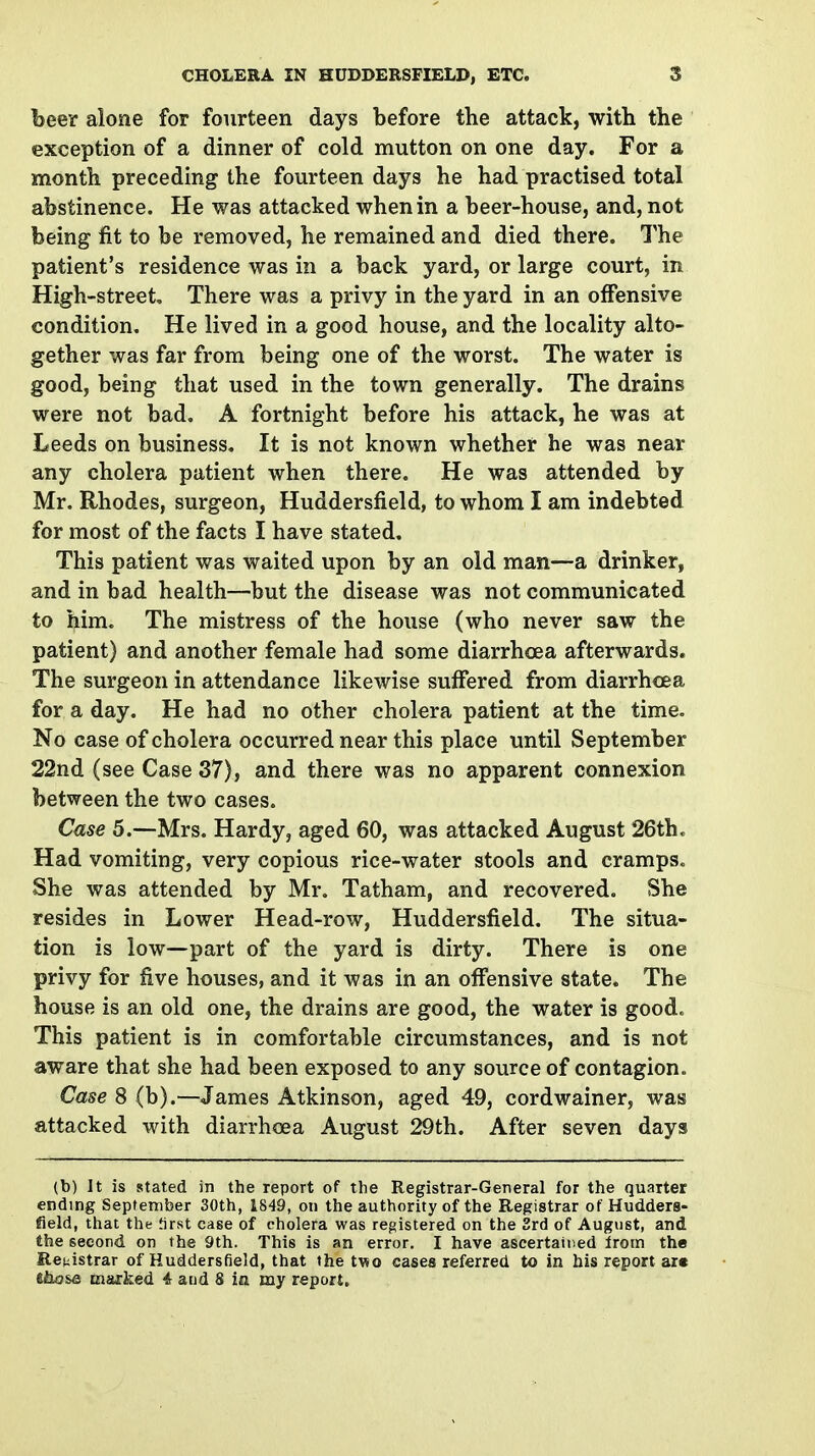 beer alone for fourteen days before the attack, with the exception of a dinner of cold mutton on one day. For a month preceding the fourteen days he had practised total abstinence. He was attacked when in a beer-house, and, not being fit to be removed, he remained and died there. The patient's residence was in a back yard, or large court, in High-street, There was a privy in the yard in an offensive condition. He lived in a good house, and the locality alto- gether was far from being one of the worst. The water is good, being that used in the town generally. The drains were not bad. A fortnight before his attack, he was at Leeds on business. It is not known whether he was near any cholera patient when there. He was attended by Mr. Rhodes, surgeon, Huddersfield, to whom I am indebted for most of the facts I have stated. This patient was waited upon by an old man—a drinker, and in bad health—but the disease was not communicated to i;iim. The mistress of the house (who never saw the patient) and another female had some diarrhoea afterwards. The surgeon in attendance likewise suffered from diarrhcea for a day. He had no other cholera patient at the time. No case of cholera occurred near this place until September 22nd (see Case 37), and there was no apparent connexion between the two cases. Case 5.—Mrs. Hardy, aged 60, was attacked August 26th. Had vomiting, very copious rice-water stools and cramps. She was attended by Mr. Tatham, and recovered. She resides in Lower Head-row, Huddersfield. The situa- tion is low—part of the yard is dirty. There is one privy for five houses, and it was in an offensive state. The house is an old one, the drains are good, the water is good. This patient is in comfortable circumstances, and is not aware that she had been exposed to any source of contagion. Case 8 (b).—James Atkinson, aged 49, cordwainer, was attacked with diarrhoea August 29th. After seven days (b) It is stated in the report of the Registrar-General for the quarter ending September 30th, 1849, on the authority of the Registrar of Hudders- field, that the tirst case of cholera was registered on the 3rd of August, and the second on the 9th. This is an error, I have ascertained from the Registrar of Huddersfield, that the two cases referred to in his report ar« eiiose ojarked 4 atid 8 in my report.