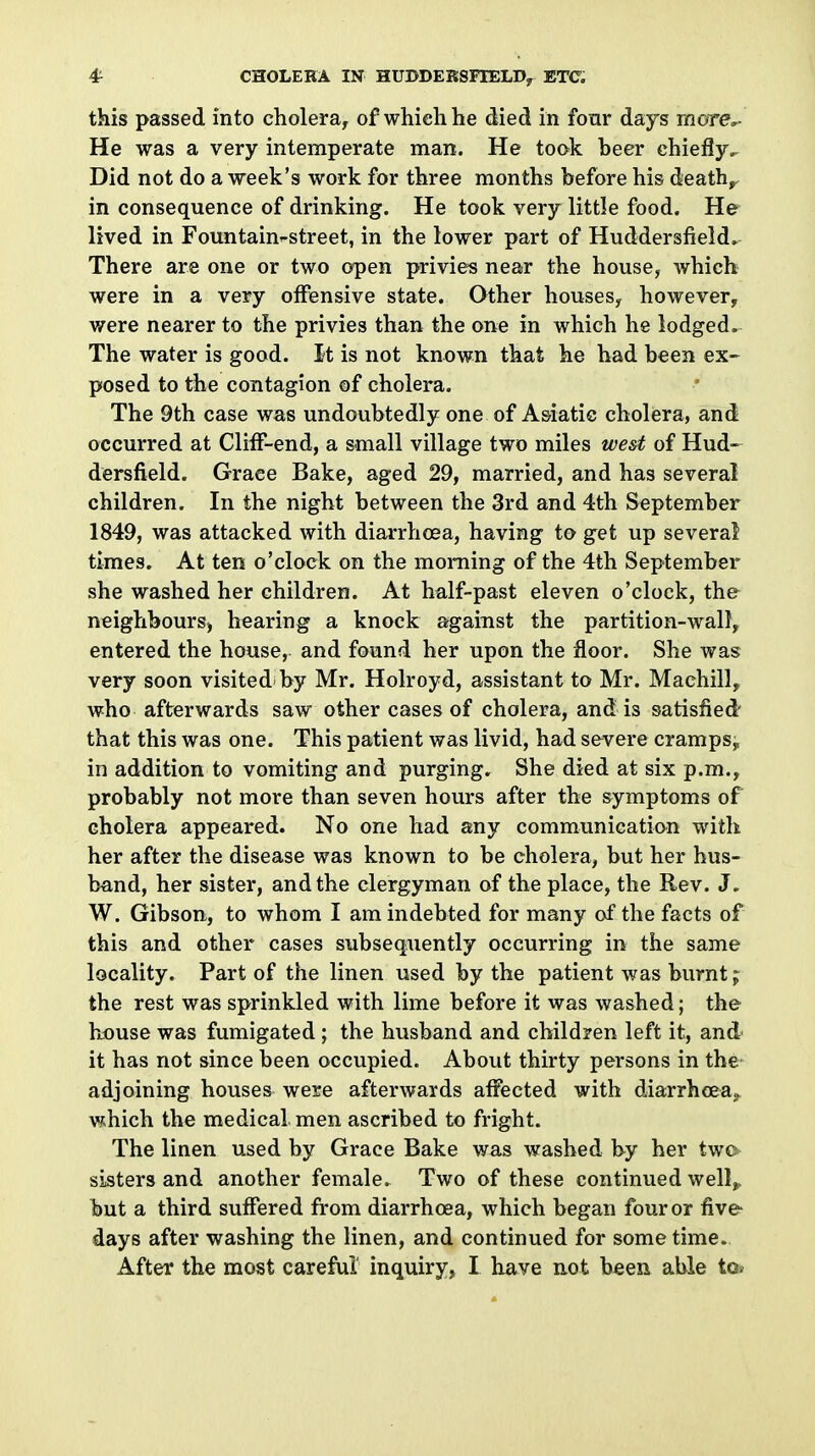 this passed into cholera, of which he died in four days more,- He was a very intemperate man. He took beer chiefly.. Did not do a week's work for three months before his death,, in consequence of drinking. He took very little food. He lived in Fountain-street, in the lower part of Huddersfield. There are one or two open privies near the house, which were in a very offensive state. Other houses, however, were nearer to the privies than the one in which he lodged. The water is good. It is not known that he had been ex- posed to the contagion of cholera. The 9th case was undoubtedly one of Asiatic cholera, and occurred at Cliif-end, a small village two miles west of Hud- dersfield. Grace Bake, aged 29, married, and has several children. In the night between the 3rd and 4th September 1849, was attacked with diarrhcea, having to get up several times. At ten o'clock on the morning of the 4th September she washed her children. At half-past eleven o'clock, the neighbours) hearing a knock against the partition-wall, entered the house, and found her upon the floor. She was very soon visited by Mr. Holroyd, assistant to Mr. Machill, who afterwards saw other cases of cholera, and is satisfied that this was one. This patient was livid, had severe cramps, in addition to vomiting and purging. She died at six p.m., probably not more than seven hours after the symptoms of cholera appeared. No one had any communication with her after the disease was known to be cholera, but her hus- band, her sister, and the clergyman of the place, the Rev. J. W. Gibson, to whom I am indebted for many of the facts of this and other cases subsequently occurring in the same locality. Part of the linen used by the patient was burnt j the rest was sprinkled with lime before it was washed; the Louse was fumigated ; the husband and children left it, and it has not since been occupied. About thirty persons in the adjoining houses were afterwards affected with diarrheeaj, which the medical men ascribed to fright. The linen used by Grace Bake was washed by her two sisters and another female. Two of these continued well^. but a third suffered from diarrhoea, which began four or five- days after washing the linen, and continued for some time.