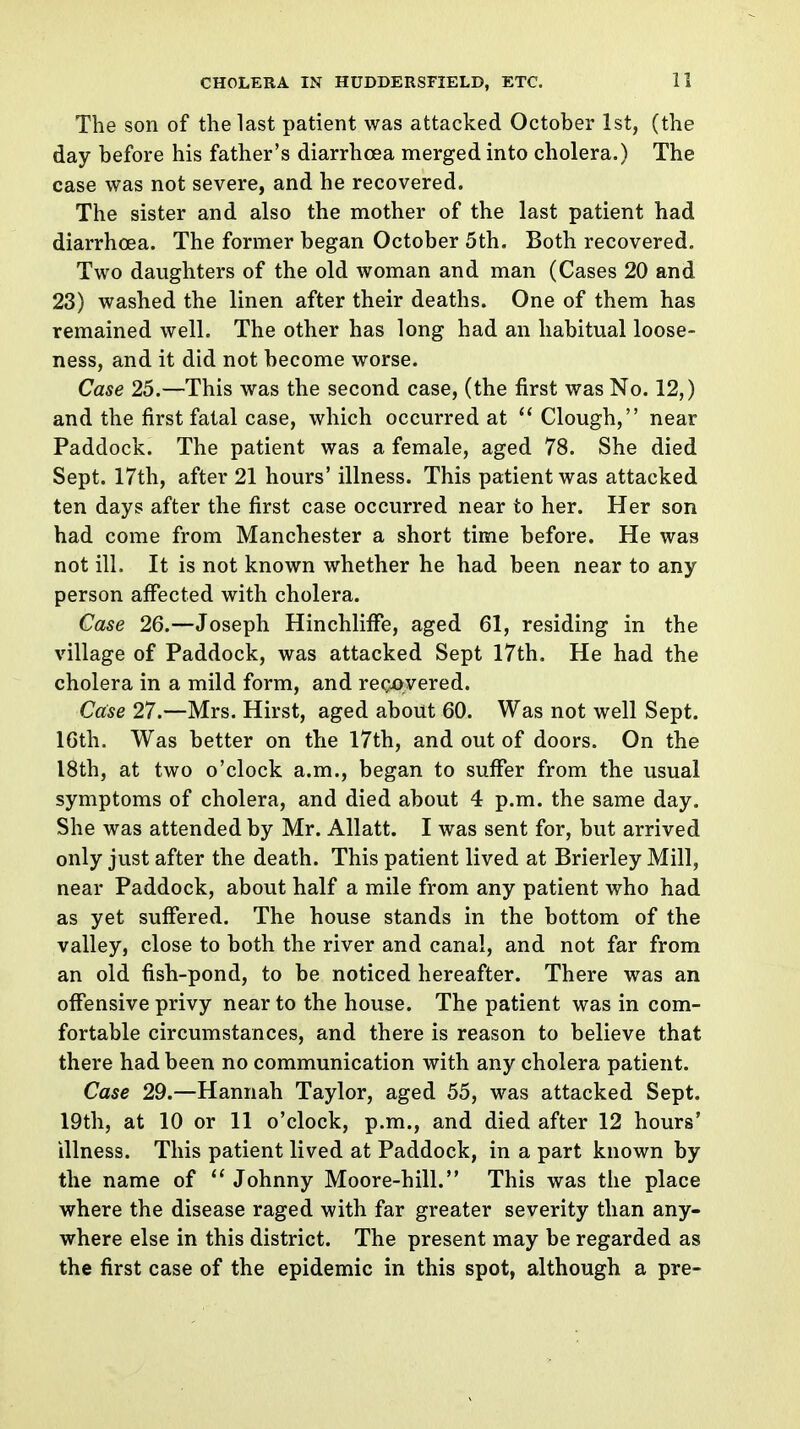 The son of the last patient was attacked October 1st, (the day before his father's diarrhoea merged into cholera.) The case was not severe, and he recovered. The sister and also the mother of the last patient had diarrhoea. The former began October 5th. Both recovered. Two daughters of the old woman and man (Cases 20 and 23) washed the linen after their deaths. One of them has remained well. The other has long had an habitual loose- ness, and it did not become worse. Case 25.—This was the second case, (the first was No. 12,) and the first fatal case, which occurred at  Clough, near Paddock. The patient was a female, aged 78. She died Sept. 17th, after 21 hours' illness. This patient was attacked ten days after the first case occurred near to her. Her son had come from Manchester a short time before. He was not ill. It is not known whether he had been near to any person affected with cholera. Case 26.—Joseph Hinchliffe, aged 61, residing in the village of Paddock, was attacked Sept 17th. He had the cholera in a mild form, and rec-overed. Case 27.—Mrs. Hirst, aged about 60. Was not well Sept. 16th. Was better on the 17th, and out of doors. On the 18th, at two o'clock a.m., began to suffer from the usual symptoms of cholera, and died about 4 p.m. the same day. She was attended by Mr. Allatt. I was sent for, but arrived only just after the death. This patient lived at Brierley Mill, near Paddock, about half a mile from any patient who had as yet suffered. The house stands in the bottom of the valley, close to both the river and canal, and not far from an old fish-pond, to be noticed hereafter. There was an offensive privy near to the house. The patient was in com- fortable circumstances, and there is reason to believe that there had been no communication with any cholera patient. Case 29.—Hannah Taylor, aged 55, was attacked Sept. 19th, at 10 or 11 o'clock, p.m., and died after 12 hours' illness. This patient lived at Paddock, in a part known by the name of  Johnny Moore-hill. This was the place where the disease raged with far greater severity than any- where else in this district. The present may be regarded as the first case of the epidemic in this spot, although a pre-