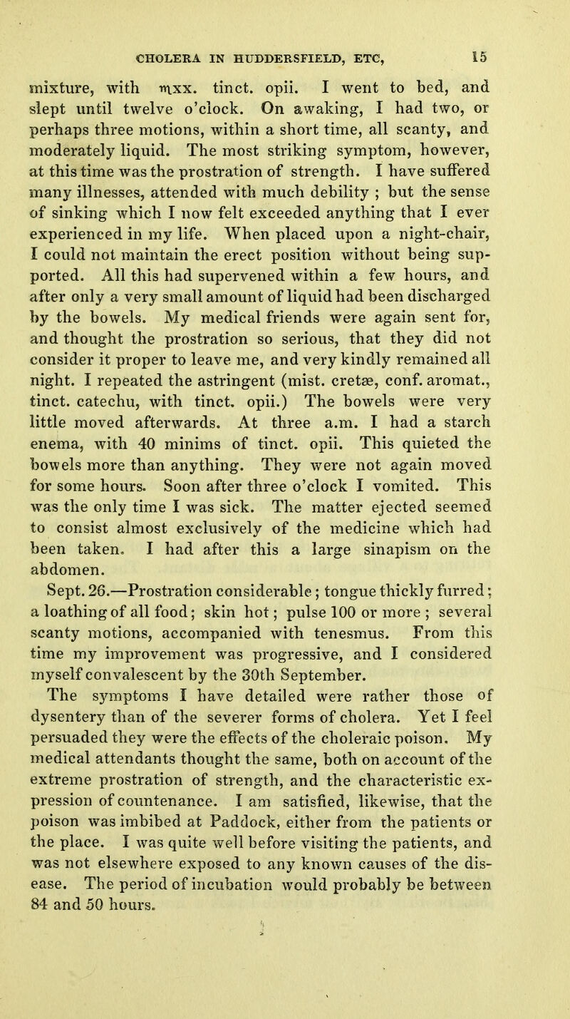 mixture, with mxx. tinct. opii. I went to bed, and slept until twelve o'clock. On awaking, I had two, or perhaps three motions, within a short time, all scanty, and moderately liquid. The most striking symptom, however, at this time was the prostration of strength. I have suffered many illnesses, attended with much debility ; but the sense of sinking which I now felt exceeded anything that I ever experienced in my life. When placed upon a night-chair, I could not maintain the erect position without being sup- ported. All this had supervened within a few hours, and after only a very small amount of liquid had been discharged by the bowels. My medical friends were again sent for, and thought the prostration so serious, that they did not consider it proper to leave me, and very kindly remained all night. I repeated the astringent (mist, cretae, conf. aromat., tinct. catechu, with tinct. opii.) The bowels were very little moved afterwards. At three a.m. I had a starch enema, with 40 minims of tinct. opii. This quieted the bowels more than anything. They were not again moved for some hours. Soon after three o'clock I vomited. This was the only time I was sick. The matter ejected seemed to consist almost exclusively of the medicine which had been taken. I had after this a large sinapism on the abdomen. Sept. 26.—Prostration considerable; tongue thickly furred: a loathing of all food; skin hot; pulse 100 or more ; several scanty motions, accompanied with tenesmus. From this time my improvement was progressive, and I considered myself convalescent by the 30th September. The symptoms I have detailed were rather those of dysentery than of the severer forms of cholera. Yet I feel persuaded they were the effects of the choleraic poison. My medical attendants thought the same, both on account of the extreme prostration of strength, and the characteristic ex- pression of countenance. I am satisfied, likewise, that the poison was imbibed at Paddock, either from the patients or the place. I was quite well before visiting the patients, and was not elsewhere exposed to any known causes of the dis- ease. The period of incubation would probably be between 84 and 50 hours.