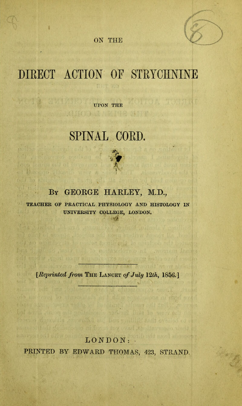 ON THE DIEECT ACTION OF STRYCHNINE UPON THE SPINAL COED. By GEOKGE HARLEY, M.D., TEACHER OF PRACTICAL PHYSIOLOGY AND HISTOLOGY IN UNIVERSITY COLLEGE, LONDON. J [Reprinted from The Lancet of July Vlth, 1806.] LONDON: PRINTED BY EDWARD THOMAS, 423, STRAND.