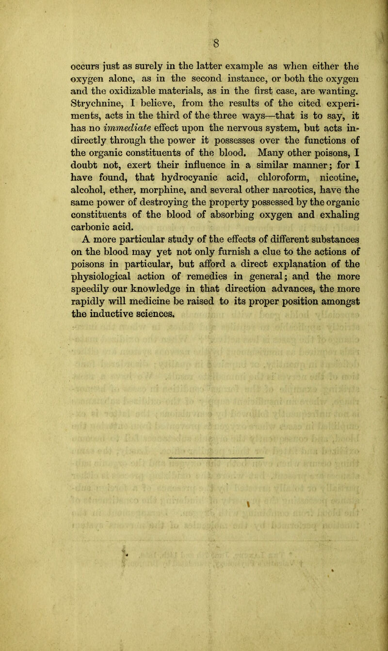 occurs just as surely in the latter example as when either the oxygen alone, as in the second instance, or both the oxygen and the oxidizable materials, as in the first case, are wanting. Strychnine, I believe, from the results of the cited experi- ments, acts in the third of the three ways—that is to say, it has no immediate effect upon the nervous system, but acts in- directly through the power it possesses over the functions of the organic constituents of the blood. Many other poisons, I doubt not, exert their influence in a similar manner; for I have found, that hydrocyanic acid, chloroform, nicotine, alcohol, ether, morphine, and several other narcotics, have the same power of destroying the property possessed by the organic constituents of the blood of absorbing oxygen and exhaling carbonic acid. A more particular study of the effects of different substances on the blood may yet not only furnish a clue to the actions of poisons in particular, but afford a direct explanation of the physiological action of remedies in general; and the more speedily our knowledge in that direction advances, the more rapidly will medicine be raised to its proper position amongst the inductive sciences.