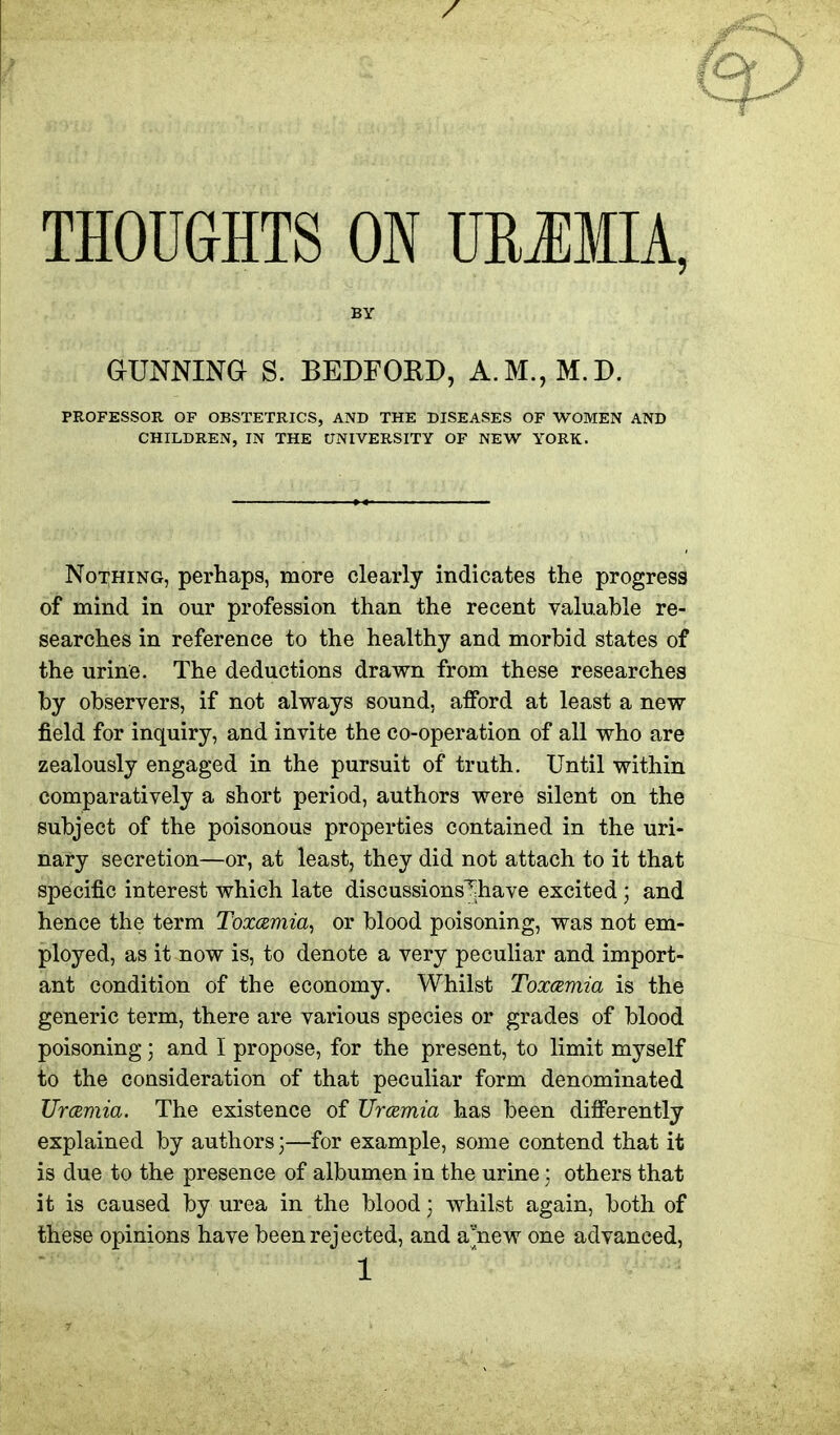 THOUGHTS ON DRJMIA, BY GUNNING S. BEDFORD, A.M.,M.D. PROFESSOR OF OBSTETRICS, AND THE DISEASES OF WOMEN AND CHILDREN, IN THE UNIVERSITY OF NEW YORK. Nothing, perhaps, more clearly indicates the progress of mind in our profession than the recent valuable re- searches in reference to the healthy and morbid states of the urine. The deductions drawn from these researches by observers, if not always sound, afford at least a new field for inquiry, and invite the co-operation of all who are zealously engaged in the pursuit of truth. Until within comparatively a short period, authors were silent on the subject of the poisonous properties contained in the uri- nary secretion—or, at least, they did not attach to it that specific interest which late discussions^have excited; and hence the term Toxamia^ or blood poisoning, was not em- ployed, as it now is, to denote a very peculiar and import- ant condition of the economy. Whilst Toxcemia is the generic term, there are various species or grades of blood poisoning; and I propose, for the present, to limit myself to the consideration of that peculiar form denominated Urcemia. The existence of TJramia has been differently explained by authors)—for example, some contend that it is due to the presence of albumen in the urine : others that it is caused by urea in the blood; whilst again, both of these opinions have been rejected, and a'new one advanced,