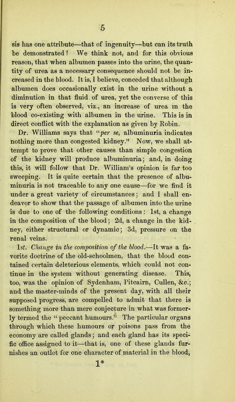 sis has one attribute—that of ingenuity—but can its truth be demonstrated^ We think not, and for this obvious reason, that when albumen passes into the urine, the quan- tity of urea as a necessary consequence should not be in- creased in the blood. It is, I believe, conceded that although albumen does occasionally exist in the urine without a diminution in that fluid of urea, yet the converse of this is very often observed, viz., an increase of urea m the blood co-existing with albumen in the urine. This is in direct conflict with the explanation as given by Robin. Dr. Williams says that per se, albuminuria indicates nothing more than congested kidney. Now, we shall at- tempt to prove that other causes than simple congestion of the kidney will produce albuminuria; and, in doing this, it will follow that Dr. William's opinion is far too sweeping. It is quite certain that the presence of albu- minuria is not traceable to any one cause—for we find it under a great variety of circumstances; and I shall en- deavor to show that the passage of albumen into the urine is due to one of the following conditions: 1st, a change in the composition of the blood; 2d, a change in the kid- ney, either structural or dynamic; 3d, pressure on the renal veins. 1st. Change in the composition of the blood.—It was a fa- vorite doctrine of the old-schoolmen, that the blood con- tained certain deleterious elements, which could not con- tinue in the system without generating disease. This, too, was the opinion of Sydenham, Pitcairn, Cullen, &c.; and the master-minds of the present day, with all their supposed progress, are compelled to admit that there is something more than mere conjecture in what was former- ly termed the  peccant humours. The particular organs through which these humours or poisons pass from the economy are called glands; and each gland has its speci- fic office assigned to it—that is, one of these glands fur- nishes an outlet for one character of material in the blood, 1*