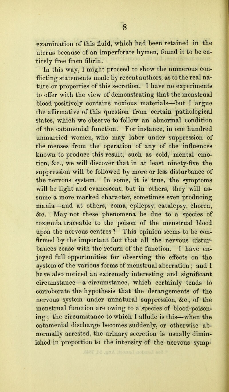examination of this fluid, which had been retained in the uterus because of an imperforate hymen, found it to be en- tirely free from fibrin. In this way, I might proceed to show the numerous con- flicting statements made by recent authors, as to the real na- ture or properties of this secretion. I have no experiments to offer with the view of demonstrating that the menstrual blood positively contains noxious materials—but I argue the affirmative of this question from certain pathological states, which we observe to follow an abnormal condition of the catamenial function. For instance, in one hundred unmarried women, who may labor under suppression of the menses from the operation of any of the influences known to produce this result, such as cold, mental emo- tion, &c., we will discover that in at least ninety-five the suppression will be followed by more or less disturbance of the nervous system. In some, it is true, the symptoms will be light and evanescent, but in others, they will as- sume a more marked character, sometimes even producing mania—and at others, coma, epilepsy, catalepsy, chorea, &c. May not these phenomena be due to a species of toxaemia traceable to the poison of the menstrual blood upon the nervous centres ? This opinion seems to be con- firmed by the important fact that all the nervous distur- bances cease with the return of the function. I have en- joyed full opportunities for observing the effects on the system of the various forms of menstrual aberration; and I have also noticed an extremely interesting and significant circumstance—a circumstance, which certainly tends to corroborate the hypothesis that the derangements of the nervous system under unnatural suppression, &c., of the menstrual function are owing to a species of blood-poison- ing ; the circumstance to which I allude is this—when the catamenial discharge becomes suddenly, or otherwise ab- normally arrested, the urinary secretion is usually dimin- ished in proportion to the intensity of the nervous symp-