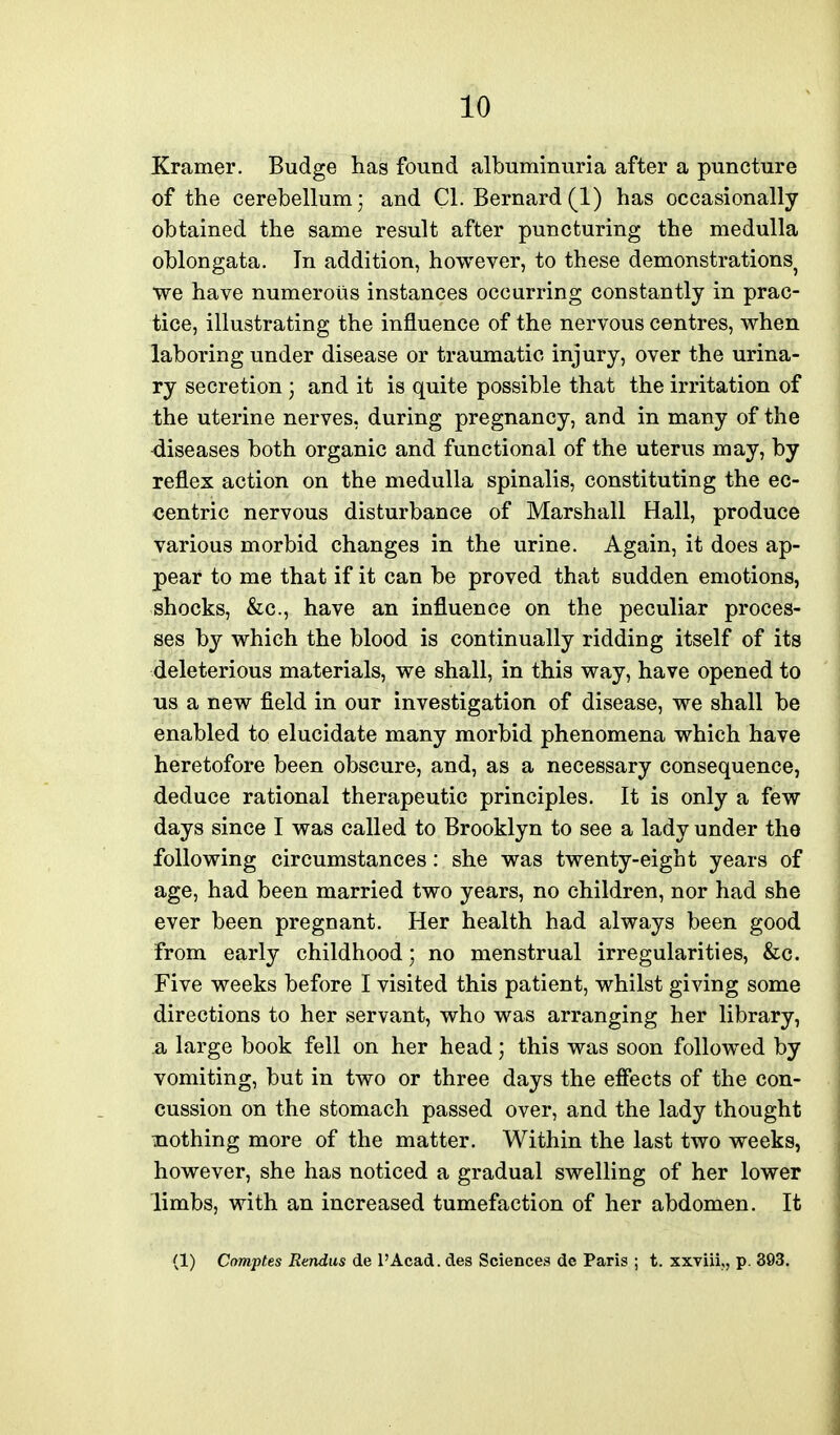 Kramer. Budge has found albuminuria after a puncture of the cerebellum; and CI. Bernard(1) has occasionally obtained the same result after puncturing the medulla oblongata. In addition, however, to these demonstrations we have numerous instances occurring constantly in prac- tice, illustrating the influence of the nervous centres, when laboring under disease or traumatic injury, over the urina- ry secretion \ and it is quite possible that the irritation of the uterine nerves, during pregnancy, and in many of the diseases both organic and functional of the uterus may, by reflex action on the medulla spinalis, constituting the ec- centric nervous disturbance of Marshall Hall, produce various morbid changes in the urine. Again, it does ap- pear to me that if it can be proved that sudden emotions, shocks, &c., have an influence on the peculiar proces- ses by which the blood is continually ridding itself of its deleterious materials, we shall, in this way, have opened to us a new field in our investigation of disease, we shall be enabled to elucidate many morbid phenomena which have heretofore been obscure, and, as a necessary consequence, deduce rational therapeutic principles. It is only a few days since I was called to Brooklyn to see a lady under tho following circumstances: she was twenty-eight years of age, had been married two years, no children, nor had she ever been pregnant. Her health had always been good from early childhood; no menstrual irregularities, &c. Five weeks before I visited this patient, whilst giving some directions to her servant, who was arranging her library, a large book fell on her head; this was soon followed by vomiting, but in two or three days the effects of the con- cussion on the stomach passed over, and the lady thought nothing more of the matter. Within the last two weeks, however, she has noticed a gradual swelling of her lower limbs, with an increased tumefaction of her abdomen. It (1) Comptes Rendus de I'Acad. des Sciences dc Paris ; t. xxviii,, p. 303.