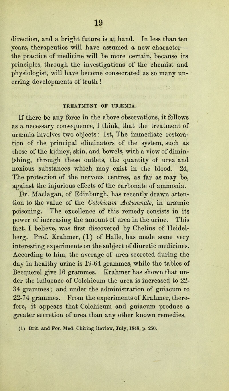 direction, and a bright future is at hand. In less than ten years, therapeutics will have assumed a new character— the practice of medicine will be more certain, because its principles, through the investigations of the chemist and physiologist, will have become consecrated as so many un- erring developments of truth! TREATMENT OF URiEMIA. If there be any force in the above observations, it follows as a necessary consequence, I think, that the treatment of uraemia involves two objects : 1st, The immediate restora- tion of the principal eliminators of the system, such as those of the kidney, skin, and bowels, with a view of dimin- ishing, through these outlets, the quantity of urea and noxious substances which may exist in the blood. 2d, The protection of the nervous centres, as far as may be, against the injurious effects of the carbonate of ammonia. Dr. Maclagan, of Edinburgh, has recently drawn atten- tion to the value of the Colchicum Antumnale^ in uraemic poisoning. The excellence of this remedy consists in its power of increasing the amount of urea in the urine. This fact, I believe, was first discovered by Chelius of Heidel- berg. Prof. Krahmer, (1) of Halle, has made some very interesting experiments on the subject of diuretic medicines. According to him, the average of urea secreted during the day in healthy urine is 19-64 grammes, while the tables of Becquerel give 16 grammes. Krahmer has shown that un- der the influence of Colchicum the urea is increased to 22- 34 grammes; and under the administration of guiacum to 22-74 grammes. From the experiments of Krahmer, there- fore, it appears that Colchicum and guiacum produce a greater secretion of urea than any other known remedies. (1) Brit, and For. Med. Chiring Keview. July, 1848, p. 250.
