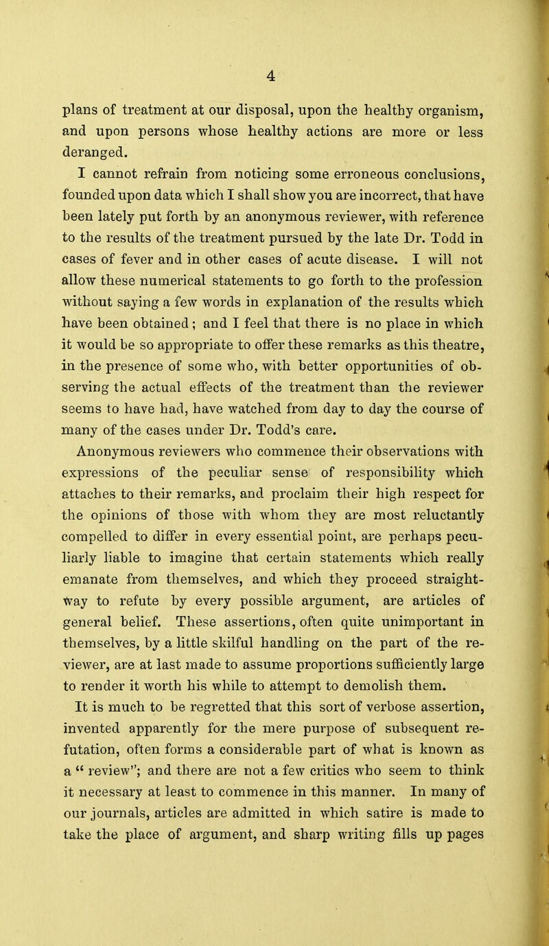 plans of treatment at our disposal, upon the healthy organism, and upon persons whose healthy actions are more or less deranged. I cannot refrain from noticing some erroneous conclusions, founded upon data which I shall show you are incorrect, that have heen lately put forth by an anonymous reviewer, with reference to the results of the treatment pursued by the late Dr. Todd in cases of fever and in other cases of acute disease. I will not allow these numerical statements to go forth to the profession without saying a few words in explanation of the results which have been obtained; and I feel that there is no place in which it would be so appropriate to offer these remarks as this theatre, in the presence of some who, with better opportunities of ob- serving the actual effects of the treatment than the reviewer seems to have had, have watched from day to day the course of many of the cases under Dr. Todd's care. Anonymous reviewers who commence their observations with expressions of the peculiar sense of responsibility which attaches to their remarks, and proclaim their high respect for the opinions of those with whom they are most reluctantly compelled to differ in every essential point, are perhaps pecu- liarly liable to imagine that certain statements which really emanate from themselves, and which they proceed straight- way to refute by every possible argument, are articles of general belief. These assertions, often quite unimportant in themselves, by a little skilful handling on the part of the re- viewer, are at last made to assume proportions sufficiently large to render it worth his while to attempt to demolish them. It is much to be regretted that this sort of verbose assertion, invented apparently for the mere purpose of subsequent re- futation, often forms a considerable part of what is known as a  review; and there are not a few critics who seem to think it necessary at least to commence in this manner. In many of our journals, articles are admitted in which satire is made to take the place of argument, and sharp writing fills up pages