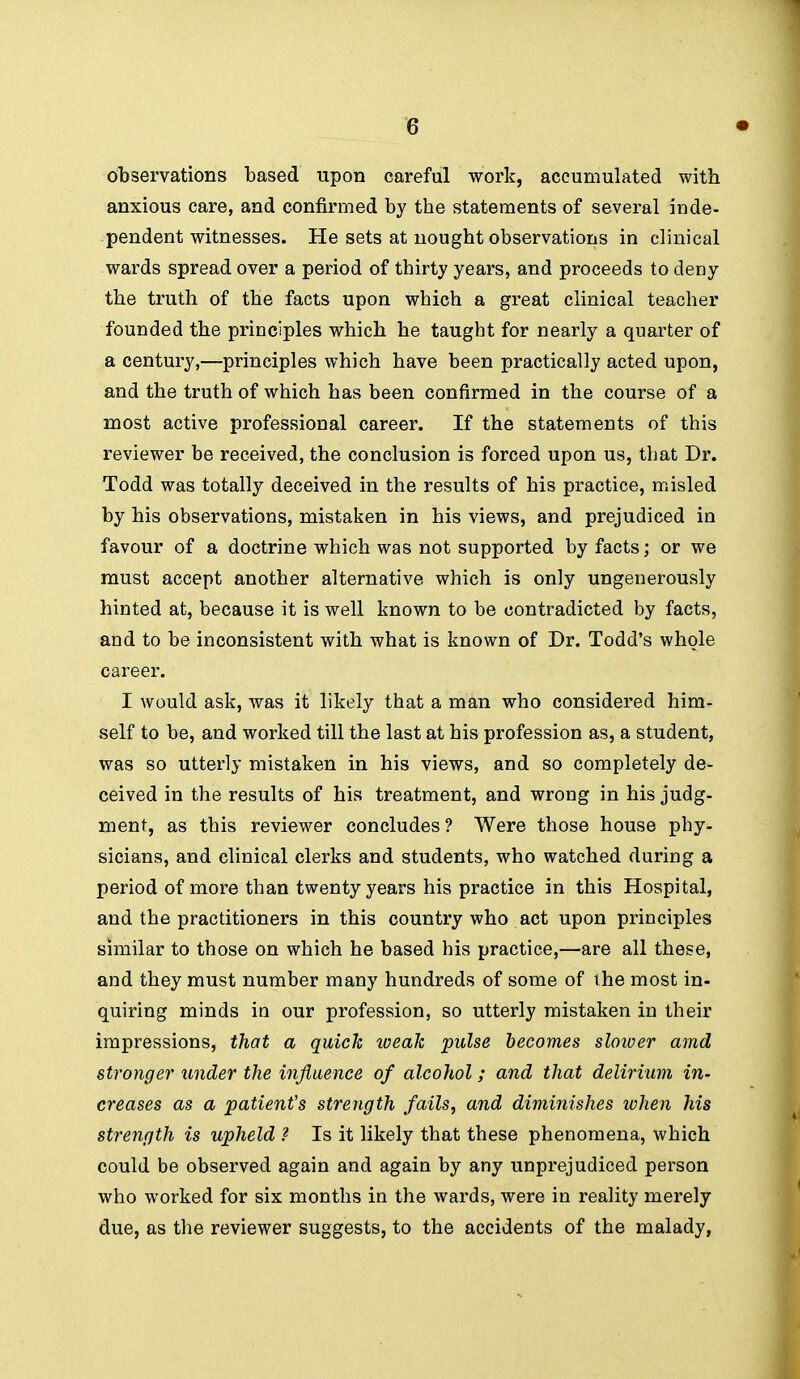 observations based -apon careful work, accumulated with anxious care, and confirmed by the statements of several inde- pendent witnesses. He sets at nought observations in clinical wards spread over a period of thirty years, and proceeds to deny the truth of the facts upon which a great clinical teacher founded the principles which he taught for nearly a quarter of a century,—principles which have been practically acted upon, and the truth of which has been confirmed in the course of a most active professional career. If the statements of this reviewer be received, the conclusion is forced upon us, that Dr. Todd was totally deceived in the results of his practice, misled by his observations, mistaken in his views, and prejudiced in favour of a doctrine which was not supported by facts; or we must accept another alternative which is only ungenerously hinted at, because it is well known to be contradicted by facts, and to be inconsistent with what is known of Dr. Todd's whole career. I would ask, was it likely that a man who considered him- self to be, and worked till the last at his profession as, a student, was so utterly mistaken in his views, and so completely de- ceived in the results of his treatment, and wrong in his judg- ment, as this reviewer concludes? Were those house phy- sicians, and clinical clerks and students, who watched during a period of more than twenty years his practice in this Hospital, and the practitioners in this country who act upon principles similar to those on which he based his practice,—are all these, and they must number many hundreds of some of the most in- quiring minds in our profession, so utterly mistaken in their impressions, that a quick weak pulse becomes sloiver amd stronger under the influence of alcohol; and that delirium in- creases as a patient's strength fails, and diminishes when his strength is upheld ? Is it likely that these phenomena, which could be observed again and again by any unprejudiced person who worked for six months in the wards, were in reality merely due, as the reviewer suggests, to the accidents of the malady,