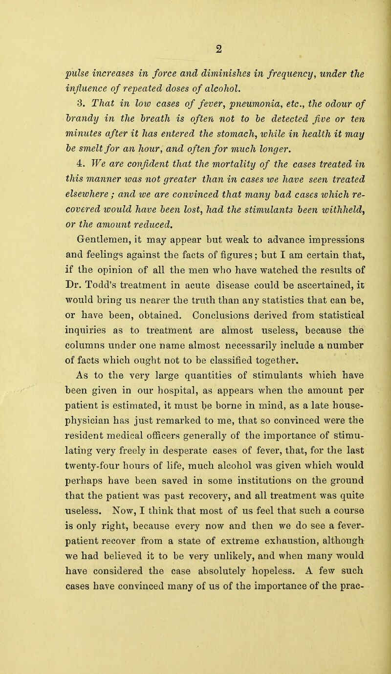 pulse increases in force and diminishes in frequency, under the influence of repeated doses of alcohol. 3. That in loio cases of fever, pneumonia, etc., the odour of hrandy in the breath is often not to be detected five or ten minutes after it has entered the stomach, while in health it may he smelt for an hour, and often for much longer. 4. We are confident that the mortality of the cases treated in this manner loas not greater than in cases loe have seen treated elsewhere ; and loe are convinced that many bad cases tohich re- covered would have been lost, had the stimulants been ivithheld, or the amount reduced. Gentlemen, it may appear but weak to advance impressions and feelings against the facts of figures; but I am certain that, if the opinion of all the men who have watched the results of Dr. Todd's treatment in acute disease could be ascertained, it would bring us nearer the truth than any statistics that can be, or have been, obtained. Conclusions derived from statistical inquiries as to treatment are almost useless, because the columns under one name almost necessarily include a number of facts which ought not to be classified together. As to the very large quantities of stimulants which have been given in our hospital, as appears when the amount per patient is estimated, it must be borne in mind, as a late house- physician has just remarked to me, that so convinced were the resident medical officers generally of the importance of stimu- lating very freely in desperate cases of fever, that, for the last twenty-four hours of life, much alcohol was given which would perhaps have been saved in some institutions on the ground that the patient was past recovery, and all treatment was quite useless. Now, I think that most of us feel that such a course is only right, because every now and then we do see a fever- patient recover from a state of extreme exhaustion, although we had believed it to be very unlikely, and when many would have considered the case absolutely hopeless. A few such cases have convinced many of us of the importance of the prac-