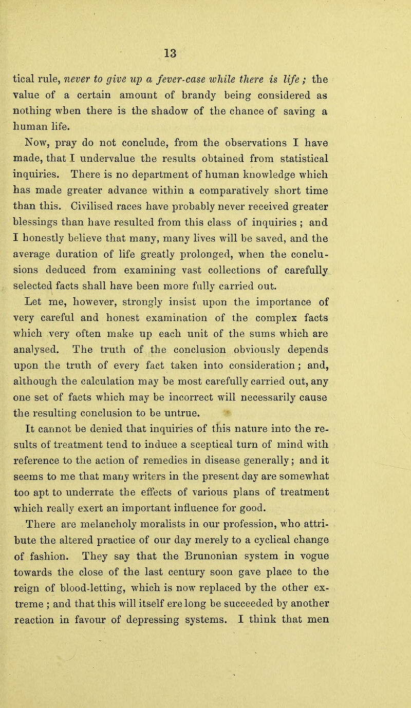 tical rule, 7iever to give up a fever-case ivhile tJiere is life; the value of a certain amount of brandy being considered as nothing when there is the shadow of the chance of saving a human life. Now, pray do not conclude, from the observations I have made, that I undervalue the results obtained from statistical inquiries. There is no department of human knowledge which has made greater advance within a comparatively short time than this. Civilised races have probably never received greater blessings than have resulted from this class of inquiries ; and I honestly believe that many, many lives will be saved, and the average duration of life greatly prolonged, when the conclu- sions deduced from examining vast collections of carefully^ selected facts shall have been more fully carried out. Let me, however, strongly insist upon the importance of very careful and honest examination of the complex facts which very often make up each unit of the sums which are analysed. The truth of the conclusion obviously depends upon the truth of every fact taken into consideration; and, although the calculation may be most carefully carried out, any one set of facts which may be incorrect will necessarily cause the resulting conclusion to be untrue. It cannot be denied that inquiries of this nature into the re- sults of treatment tend to induce a sceptical turn of mind with reference to the action of remedies in disease generally; and it seems to me that many writers in the present day are somewhat too apt to underrate the effects of various plans of treatment which really exert an important influence for good. There are melancholy moralists in our profession, who attri- bute the altered practice of our day merely to a cyclical change of fashion. They say that the Brunonian system in vogue towards the close of the last century soon gave place to the reign of blood-letting, which is now replaced by the other ex- treme ; and that this will itself ere long be succeeded by another reaction in favour of depressing systems. I think that men