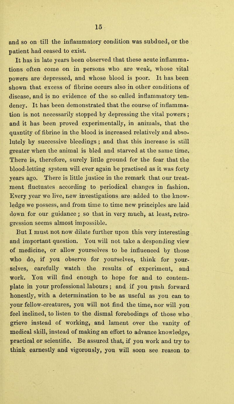 and so on till the inflammatory condition was subdued, or the patient had ceased to exist. It has in late years been observed that these acute inflamma- tions often come on in persons who are weak, whose vital powers are depressed, and whose blood is poor. It has been shown that excess of fibrine occurs also in other conditions of disease, and is no evidence of the so-called inflammatory ten- dency. It has been demonstrated that the course of inflamma- tion is not necessarily stopped by depressing the vital powers ; and it has been proved experimentally, in animals, that the quantity of fibrine in the blood is increased relatively and abso- lutely by successive bleedings ; and that this increase is still greater when the animal is bled and starved at the same time. There is, therefore, surely little ground for the fear that the blood-letting system will ever again be practised as it was forty years ago. There is little justice in the remark that our treat- ment fluctuates according to periodical changes in fashion. Every year we live, new investigations are added to the know- ledge we possess, and from time to time new principles are laid down for our guidance; so that in very much, at least, retro- gression seems almost impossible. But I must not now dilate further upon this very interesting and important question. You will not take a desponding view of medicine, or allow yourselves to be influenced by those who do, if you observe for yourselves, think for your- selves, carefully watch the results of experiment, and work. You will find enough to hope for and to contem- plate in your professional labours ; and if you push forward honestly, with a determination to be as useful as you can to your fellow-creatures, you will not find the time, nor will you feel inclined, to listen to the dismal forebodings of those who grieve instead of working, and lament over the vanity of medical skill, instead of making an effort to advance knowledge, practical or scientific. Be assured that, if you work and try to think earnestly and vigorously, you will soon see reason to