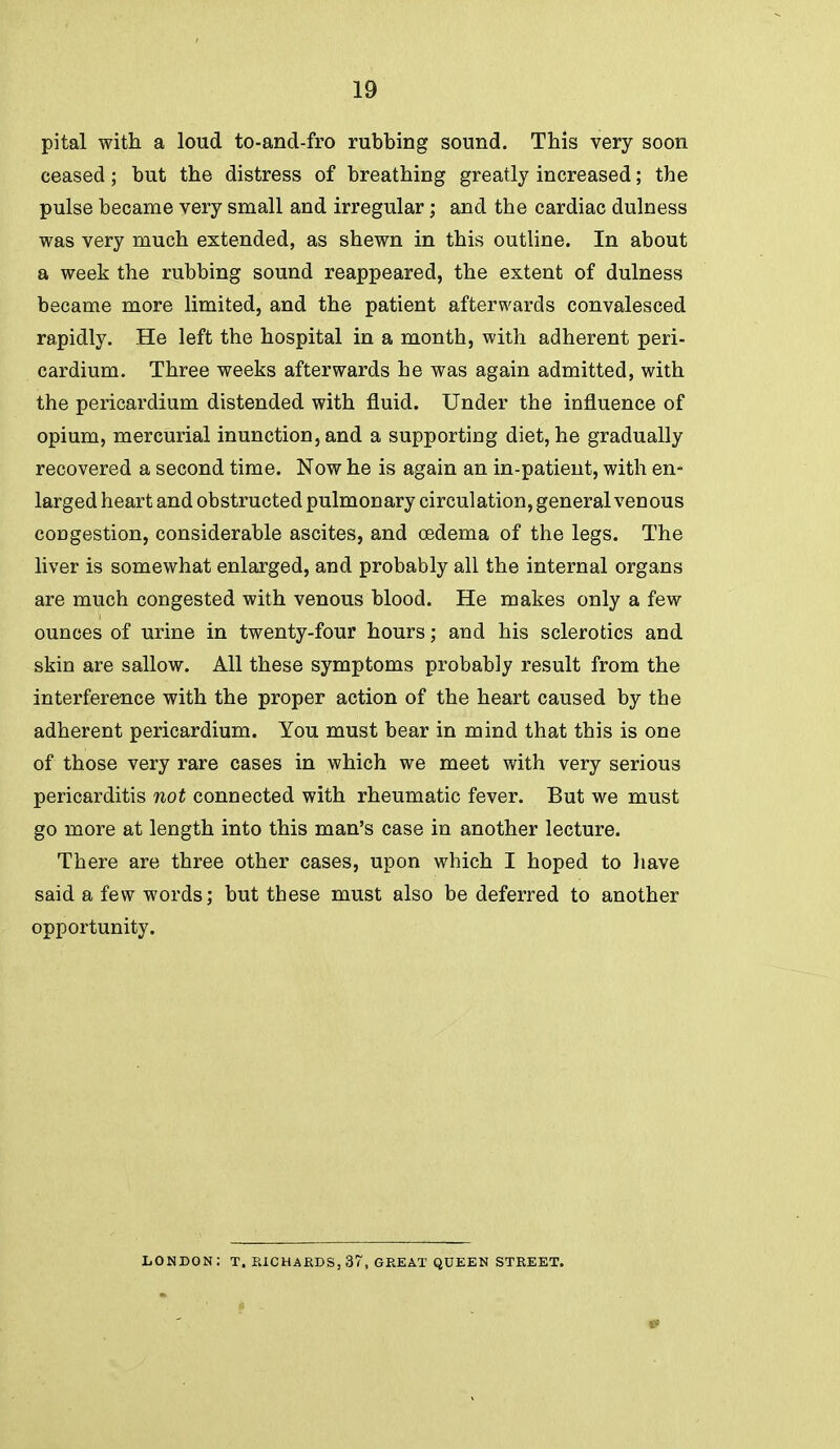 pital with a loud to-and-fro rubbing sound. This very soon ceased; but the distress of breathing greatly increased; the pulse became very small and irregular; and the cardiac dulness was very much extended, as shewn in this outline. In about a week the rubbing sound reappeared, the extent of dulness became more limited, and the patient afterwards convalesced rapidly. He left the hospital in a month, with adherent peri- cardium. Three weeks afterwards he was again admitted, with the pericardium distended with fluid. Under the influence of opium, mercurial inunction, and a supporting diet, he gradually recovered a second time. Now he is again an in-patient, with en- larged heart and obstructed pulmonary circulation, general venous congestion, considerable ascites, and oedema of the legs. The liver is somewhat enlarged, and probably all the internal organs are much congested with venous blood. He makes only a few ounces of urine in twenty-four hours; and his sclerotics and skin are sallow. All these symptoms probably result from the interference with the proper action of the heart caused by the adherent pericardium. You must bear in mind that this is one of those very rare cases in which we meet with very serious pericarditis not connected with rheumatic fever. But we must go more at length into this man's case in another lecture. There are three other cases, upon which I hoped to have said a few words; but these must also be deferred to another opportunity. LONDON: T. PaCHARDS,37, GREAT QUEEN STREET.