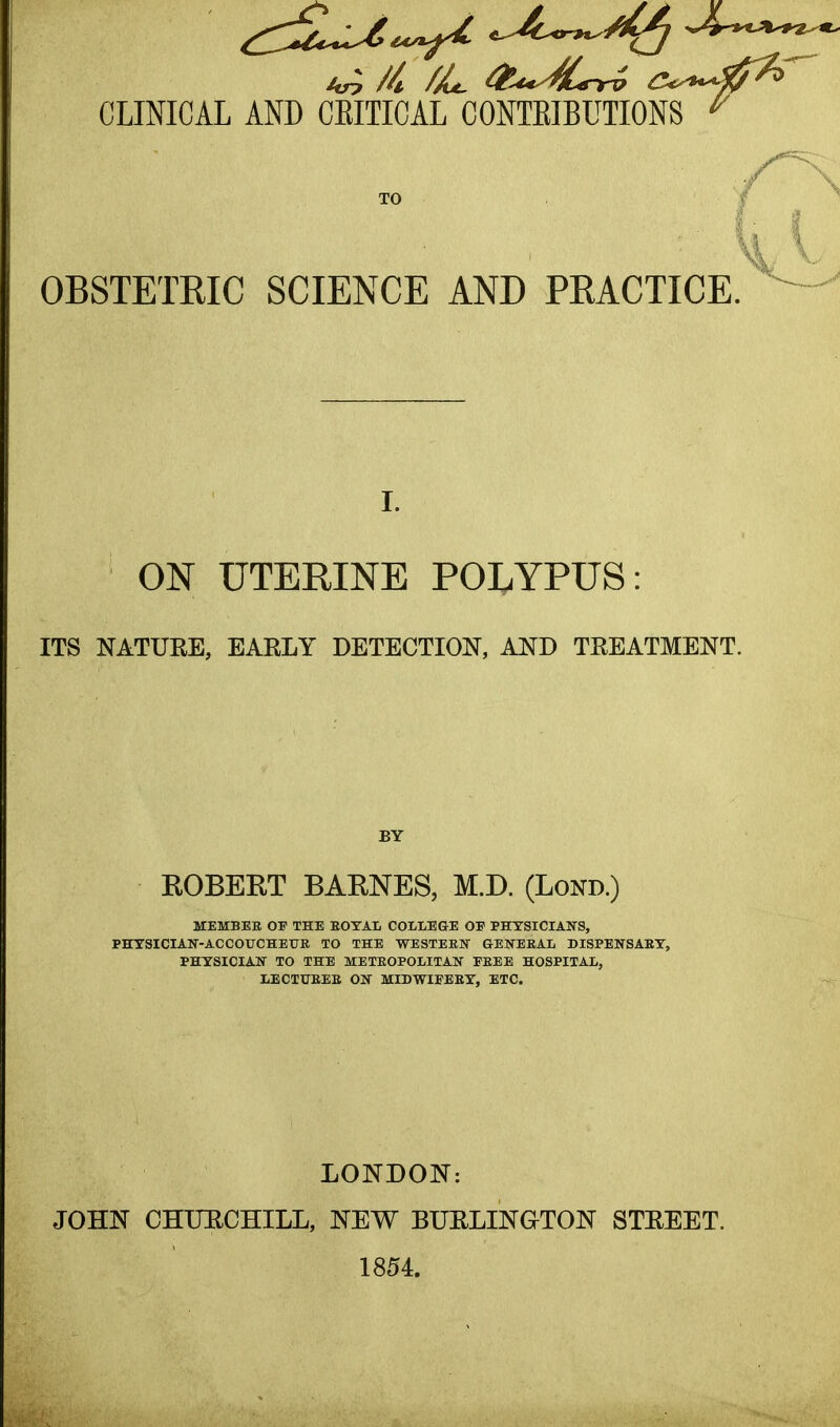 CLINICAL AND CEITICAL CONTEIBUTIONS OBSTETRIC SCIENCE AND PRACTICE. ON UTERINE POLYPUS: ITS NATURE, EAELY DETECTION, AND TEEATMENT. BY ROBERT BARNES, M.D. (Lond.) MEMBER OF THE EOTAL COLLEGE OE PHYSICIANS, PHTSICIAN-ACCOUCHETJR TO THE WESTEEN GENERAL DISPENSARY, PHYSICIAN TO THE METROPOLITAN FREE HOSPITAL, LECTURER ON MIDWIFERY, ETC. LONDON: JOHN CHURCHILL, NEW BURLINGTON STEEET. 1854.