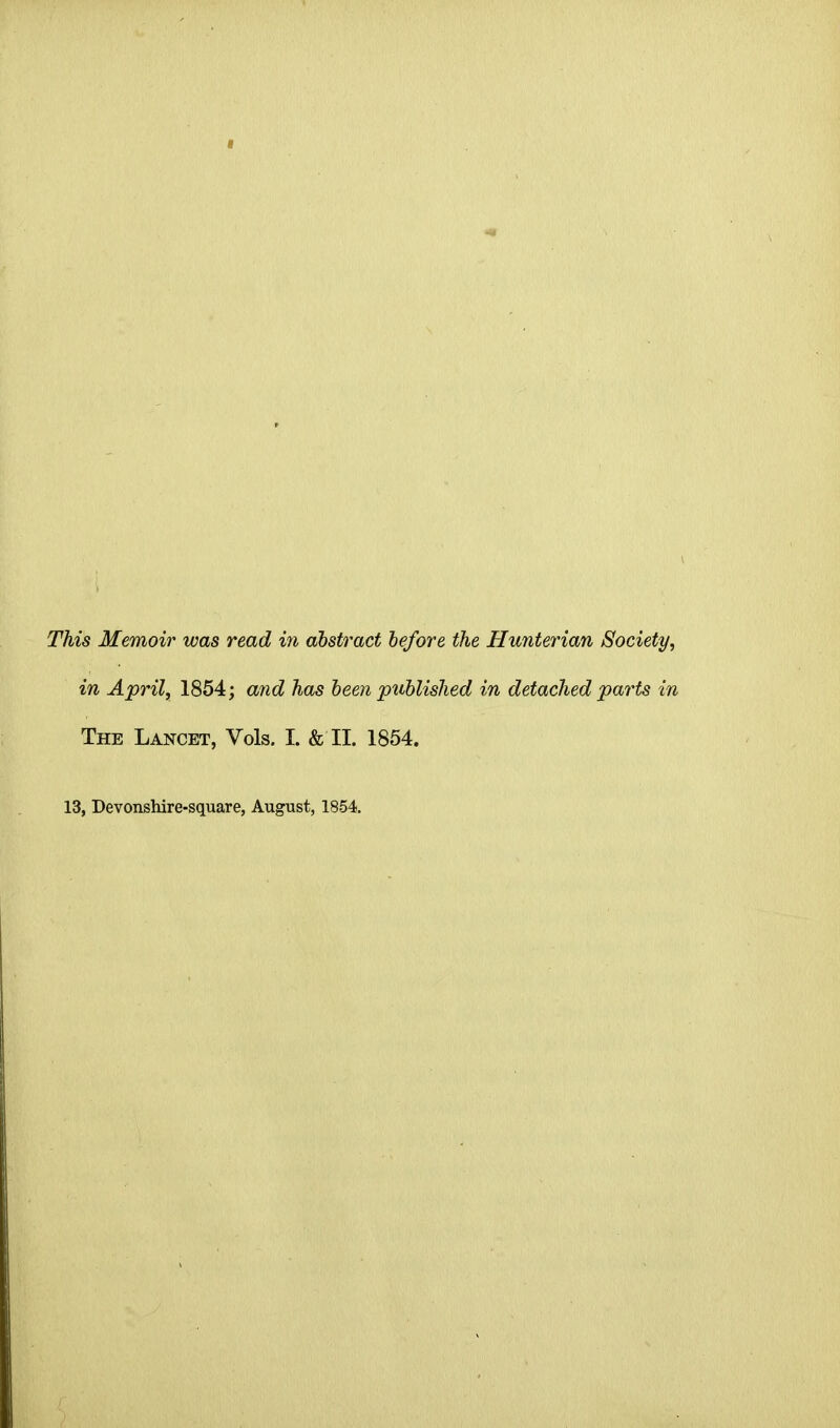 This Memoir was read in abstract before the Hunterian Society, in April, 1854; and has been published in detached parts in The Lancet, Vols. I. & II. 1854. 13, Devonshire-square, August, 1854,