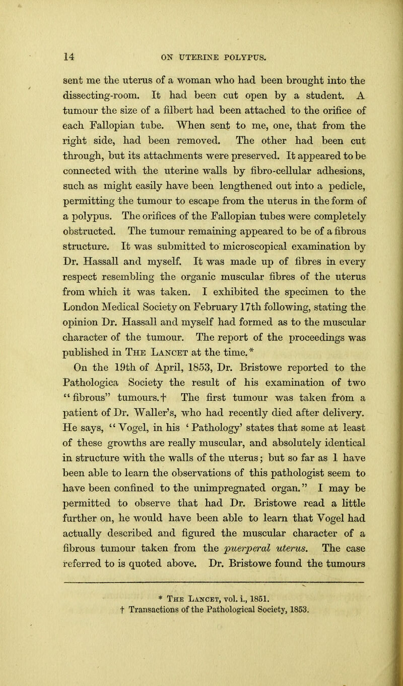 sent me the uterus of a woman wlio had been brought into the dissecting-room. It had been cut open by a student. A tumour the size of a filbert had been attached to the orifice of each Fallopian tube. When sent to me, one, that from the right side, had been removed. The other had been cut through, but its attachments were preserved. It appeared to be connected with the uterine walls by fibro-cellular adhesions, such as might easily have been lengthened out into a pedicle, permitting the tumour to escape from the uterus in the form of a polypus. The orifices of the Fallopian tubes were completely obstructed. The tumour remaining appeared to be of a fibrous structure. It was submitted to microscopical examination by Dr. Hassall and myself. It was made up of fibres in every respect resembling the organic muscular fibres of the uterus from which it was taken. I exhibited the specimen to the London Medical Society on February 17th following, stating the opinion Dr. Hassall and myself had formed as to the muscular character of the tumour. The report of the proceedings was published in The Lancet at the time. * On the 19th of April, 1853, Dr. Bristowe reported to the Pathologica Society the result of his examination of two  fibrous tumours. + The first tumour was taken from a patient of Dr. Waller's, who had recently died after delivery. He says, '' Vogel, in his ' Pathology' states that some at least of these growths are really muscular, and absolutely identical in structure with the walls of the uterus; but so far as 1 have been able to learn the observations of this pathologist seem to have been confined to the unimpregnated organ. I may be permitted to observe that had Dr. Bristowe read a little further on, he would have been able to learn that Vogel had actually described and figured the muscular character of a fibrous tumour taken from the puerperal uterus. The case referred to is quoted above. Dr. Bristowe found the tumours * The Lancet, vol. i., 1851. t Transactions of the Pathological Society, 1853.