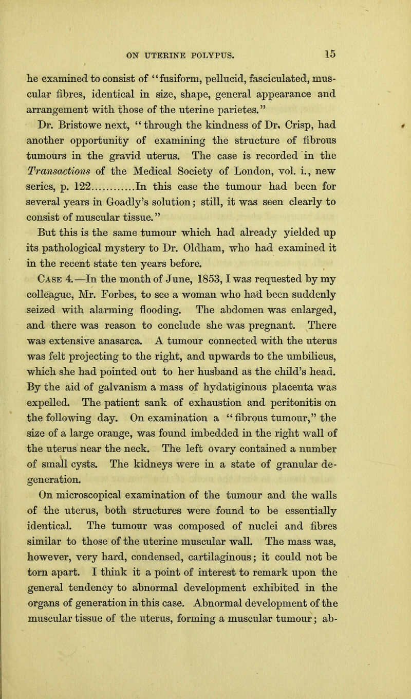 lie examined to consist of fusiform, pellucid, fasciculated, mus- cular fibres, identical in size, shape, general appearance and arrangement with, those of the uterine parietes. Dr. Bristowe next, through the kindness of Dr, Crisp, had another opportunity of examining the structure of fibrous tumours in the gravid uterus. The case is recorded in the Transactions of the Medical Society of London, vol. i., new series, p. 122 In this case the tumour had been for several years in Goadly's solution; still, it was seen clearly to consist of muscular tissue. But this is the same tumour which had already yielded up its pathological mystery to Dr. Oldham, who had examined it in the recent state ten years before. Case 4.—In the month of June, 1853,1 was requested by my colleague, Mr. Forbes, to see a woman who had been suddenly seized with alarming flooding. The abdomen was enlarged, and there was reason to conclude she was pregnant. There was extensive anasarca. A tumour connected with the uterus was felt projecting to the right, and upwards to the umbilicus, which she had pointed out to her husband as the child's head. By the aid of galvanism a mass of hydatiginous placenta was expelled. The patient sank of exhaustion and peritonitis on the following day. On examination a  fibrous tumour, the size of a large orange, was found imbedded in the right wall of the uterus near the neck. The left ovary contained a number of small cysts. The kidneys were in a state of granular de- generation. On microscopical examination of the tumour and the walls of the uterus, both structures were found to be essentially identical. The tumour was composed of nuclei and fibres similar to those of the uterine muscular wall. The mass was, however, very hard, condensed, cartilaginous; it could not be torn apart. I think it a point of interest to remark upon the general tendency to abnormal development exhibited in the organs of generation in this case. Abnormal development of the muscular tissue of the uterus, forming a muscular tumour; ab-