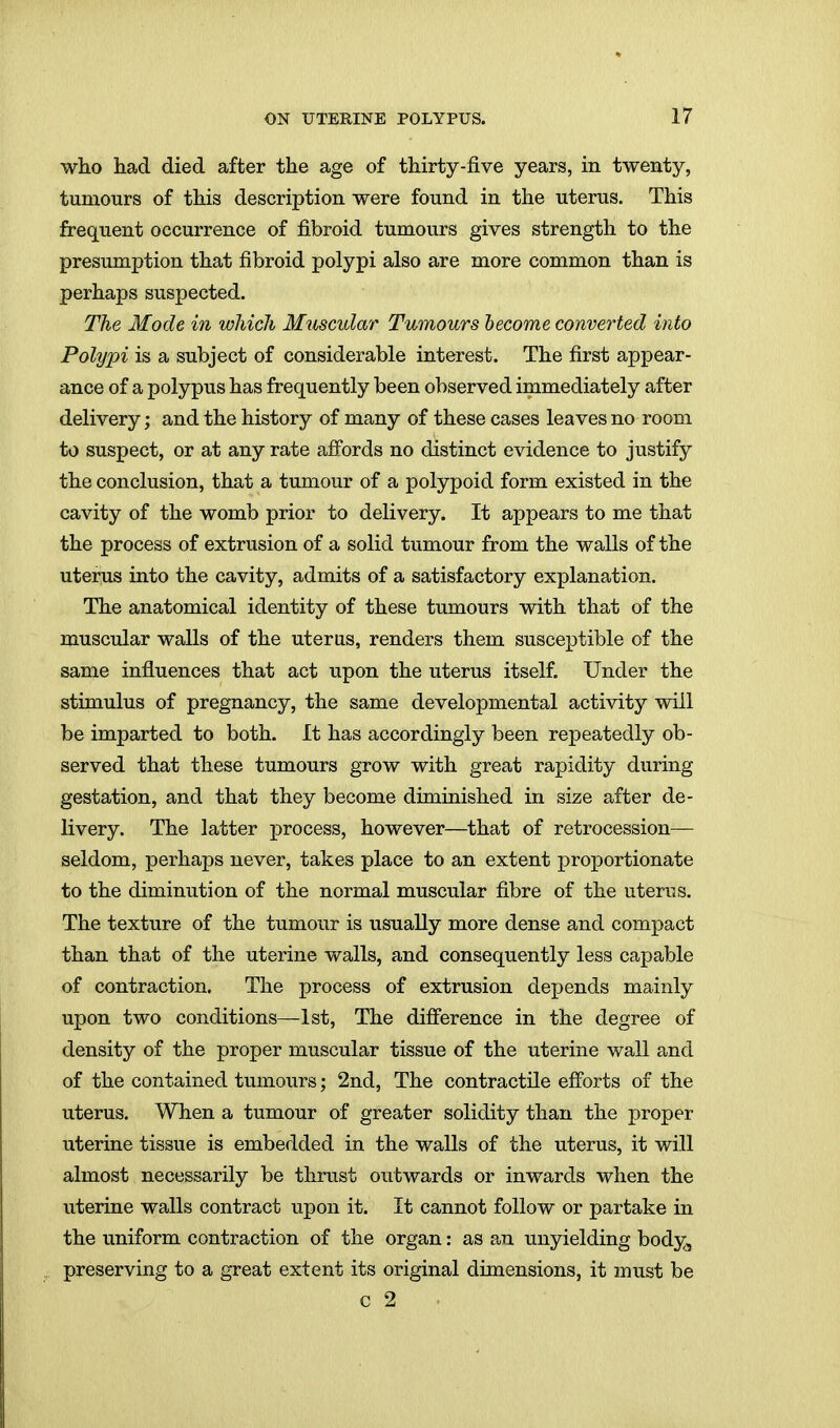 who had died after the age of thirty-five years, in twenty, tumours of this description were found in the uterus. This frequent occurrence of fibroid tumours gives strength to the presumption that fibroid polypi also are more common than is perhaps suspected. The Mode in which M^iscular Tumours become converted into Polypi is a subject of considerable interest. The first appear- ance of a polypus has frequently been observed immediately after delivery; and the history of many of these cases leaves no room to suspect, or at any rate afibrds no distinct evidence to justify the conclusion, that a tumour of a polypoid form existed in the cavity of the womb prior to delivery. It appears to me that the process of extrusion of a solid tumour from the walls of the uterus into the cavity, admits of a satisfactory explanation. The anatomical identity of these tumours with that of the muscular walls of the uterus, renders them susceptible of the same influences that act upon the uterus itself. Under the stimulus of pregnancy, the same developmental activity will be imparted to both. It has accordingly been repeatedly ob- served that these tumours grow with great rapidity during gestation, and that they become diminished in size after de- livery. The latter process, however—that of retrocession— seldom, perhaps never, takes place to an extent proportionate to the diminution of the normal muscular fibre of the uterus. The texture of the tumour is usually more dense and compact than that of the uterine walls, and consequently less capable of contraction. The process of extrusion depends mainly upon two conditions—1st, The difference in the degree of density of the proper muscular tissue of the uterine wall and of the contained tumours; 2nd, The contractile efforts of the uterus. When a tumour of greater solidity than the proper uterine tissue is embedded in the walls of the uterus, it will almost necessarily be thrust outwards or inwards when the uterine walls contract upon it. It cannot follow or partake in the uniform contraction of the organ: as an unyielding body, preserving to a great extent its original dimensions, it must be c 2