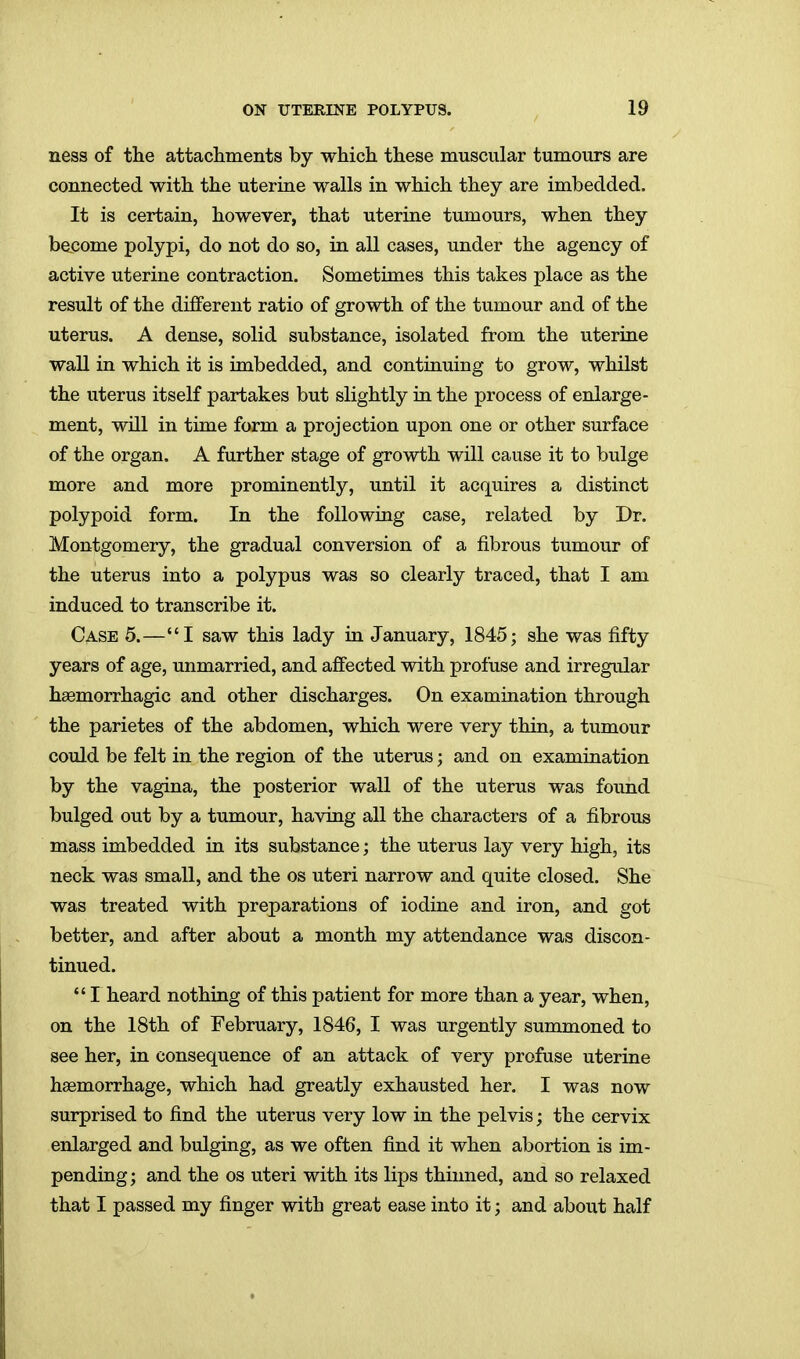 ness of the attachments by which these muscular tumours are connected with the uterine walls in which they are imbedded. It is certain, however, that uterine tumours, when they become polypi, do not do so, in all cases, under the agency of active uterine contraction. Sometimes this takes place as the result of the different ratio of growth of the tumour and of the uterus. A dense, solid substance, isolated from the uterine wall in which it is imbedded, and continuing to grow, whilst the uterus itself partakes but slightly in the process of enlarge- ment, wUl in time form a projection upon one or other surface of the organ. A further stage of growth will cause it to bulge more and more prominently, until it acquires a distinct polypoid form. In the following case, related by Dr. Montgomery, the gradual conversion of a fibrous tumour of the uterus into a polypus was so clearly traced, that I am induced to transcribe it. Case 5.—I saw this lady in January, 1845; she was fifty years of age, unmarried, and affected with profuse and irregular hasmorrhagic and other discharges. On examination through the parietes of the abdomen, which were very thin, a tumour could be felt in the region of the uterus; and on examination by the vagina, the posterior wall of the uterus was found bulged out by a tumour, having all the characters of a fibrous mass imbedded in its substance; the uterus lay very high, its neck was small, and the os uteri narrow and quite closed. She was treated with preparations of iodine and iron, and got better, and after about a month my attendance was discon- tinued.  I heard nothing of this patient for more than a year, when, on the 18th of February, 1846, I was urgently summoned to see her, in consequence of an attack of very profuse uterine haemorrhage, which had greatly exhausted her. I was now surprised to find the uterus very low in the pelvis; the cervix enlarged and bulging, as we often find it when abortion is im- pending; and the os uteri with its lips thinned, and so relaxed that I passed my finger with great ease into it; and about half