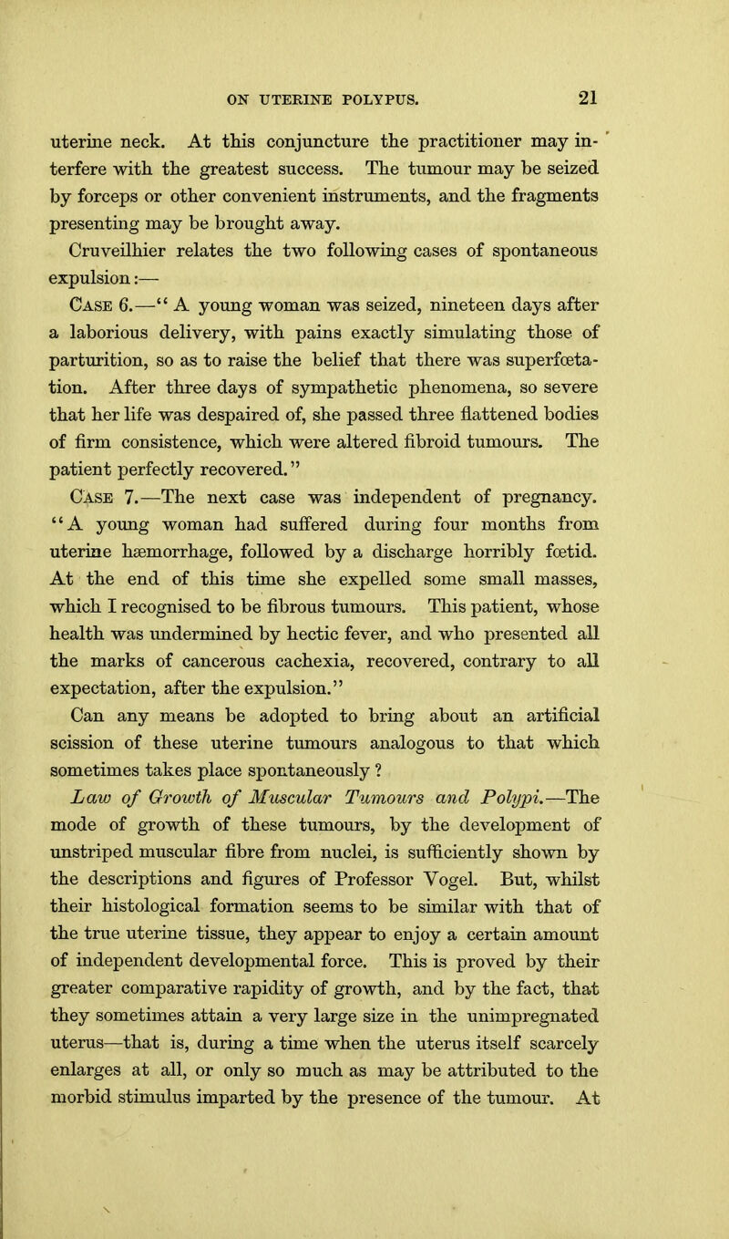 uterine neck. At this conjuncture the practitioner may in- terfere with the greatest success. The tumour may be seized by forceps or other convenient instruments, and the fragments presenting may be brought away. Cruveilhier relates the two following cases of spontaneous expulsion:— Case 6.— A young woman was seized, nineteen days after a laborious delivery, with pains exactly simulating those of parturition, so as to raise the belief that there was superfceta- tion. After three days of sympathetic phenomena, so severe that her life was despaired of, she passed three flattened bodies of firm consistence, which were altered fibroid tumours. The patient perfectly recovered. Case 7.—The next case was independent of pregnancy. A young woman had suffered during four months from uterine haemorrhage, followed by a discharge horribly fcetid. At the end of this time she expelled some small masses, which I recognised to be fibrous tumours. This patient, whose health was imdermined by hectic fever, and who presented all the marks of cancerous cachexia, recovered, contrary to all expectation, after the expulsion. Can any means be adopted to bring about an artificial scission of these uterine tumours analogous to that which sometimes takes place spontaneously ? Law of Groivth of Muscular Tumours and Polypi.—The mode of growth of these tumours, by the development of unstriped muscular fibre from nuclei, is sufficiently shown by the descriptions and figures of Professor Vogel. But, whilst their histological formation seems to be similar with that of the true uterine tissue, they appear to enjoy a certain amount of independent developmental force. This is proved by their greater comparative rapidity of growth, and by the fact, that they sometimes attain a very large size in the unimpregnated uterus—that is, during a time when the uterus itself scarcely enlarges at all, or only so much as may be attributed to the morbid stimulus imparted by the presence of the tumour. At