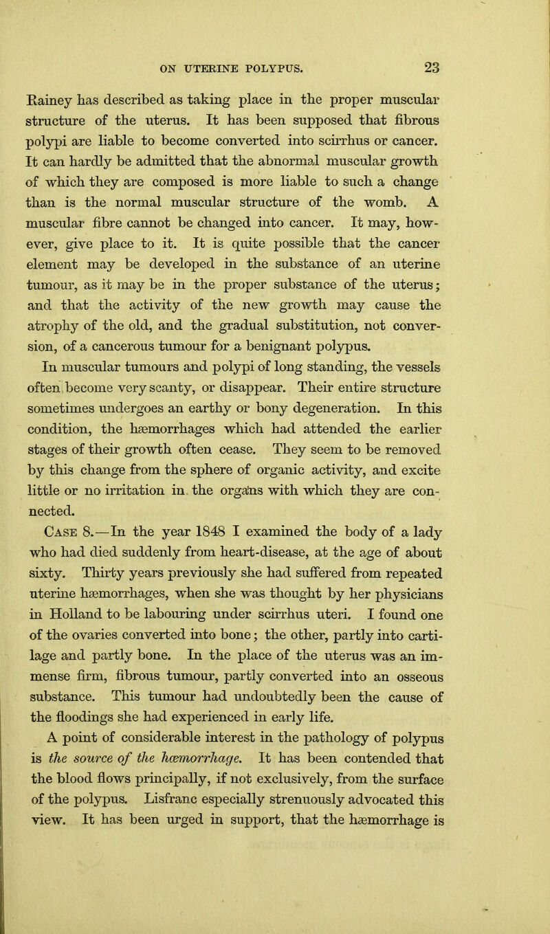 Eainey has described as taking place in the proper muscular structure of the uterus. It has been supposed that fibrous polypi are liable to become converted into scirrhus or cancer. It can hardly be admitted that the abnormai muscular growth of which they are composed is more liable to such a change than is the normal muscular structure of the womb. A muscular fibre cannot be changed into cancer. It may, how- ever, give place to it. It is quite possible that the cancer element may be developed in the substance of an uterine tumour, as it may be in the proper substance of the uterus; and that the activity of the new growth may cause the atrophy of the old, and the gradual substitution, not conver- sion, of a cancerous tumour for a benignant polypus. In muscular tumours and polypi of long standing, the vessels often become very scanty, or disappear. Their entire structure sometimes midergoes an earthy or bony degeneration. In this condition, the haemorrhages which had attended the earlier stages of their growth often cease. They seem to be removed by this change from the sphere of organic activity, and excite little or no irritation in the orgalis with which they are con- nected. Case 8.—In the year 1848 I examined the body of a lady who had died suddenly from heart-disease, at the age of about sixty. Thirty years previously she had suffered from repeated uterine haemorrhages, when she was thought by her physicians in Holland to be labouring under scirrhus uteri. I found one of the ovaries converted into bone; the other, partly into carti- lage and partly bone. In the place of the uterus was an im- mense firm, fibrous tumour, partly converted into an osseous substance. This tumour had undoubtedly been the cause of the floodings she had experienced in early life. A point of considerable interest in the pathology of polypus is the source of the hcemorrhage. It has been contended that the blood flows principally, if not exclusively, from the surface of the polypus. Lisfranc especially strenuously advocated this view. It has been urged in support, that the hcemorrhage is