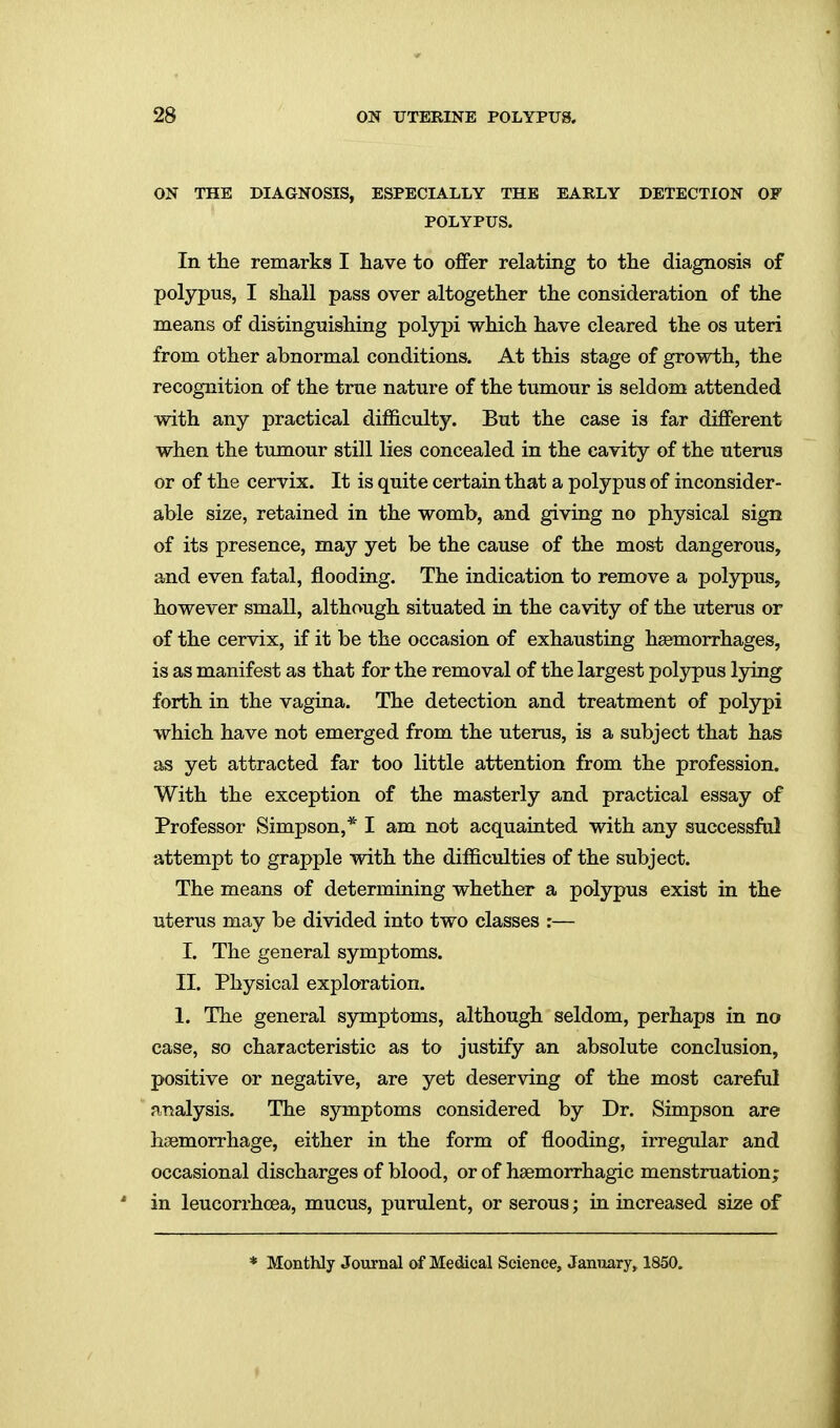 ON THE DIAGNOSIS, ESPECIALLY THE EARLY DETECTION OF POLYPUS. In the remarks I have to offer relating to the diagnosis of polypus, I shall pass over altogether the consideration of the means of distinguishing polypi which have cleared the os uteri from other abnormal conditions. At this stage of growth, the recognition of the true nature of the tumour is seldom attended with any practical difficulty. But the case is far different when the tumour still lies concealed in the cavity of the uterus or of the cervix. It is quite certain that a polypus of inconsider- able size, retained in the womb, and giving no physical sign of its presence, may yet be the cause of the most dangerous, and even fatal, flooding. The indication to remove a polypus, however small, although situated in the cavity of the uterus or of the cervix, if it be the occasion of exhausting haemorrhages, is as manifest as that for the removal of the largest poljrpus lying forth in the vagina. The detection and treatment of polypi which have not emerged from the uterus, is a subject that has as yet attracted far too little attention from the profession. With the exception of the masterly and practical essay of Professor Simpson,* I am not acquainted with any successful attempt to grapple with the difficulties of the subject. The means of determining whether a polypus exist in the uterus may be divided into two classes :— I. The general symptoms. II. Physical exploration. 1. The general symptoms, although seldom, perhaps in no case, so characteristic as to justify an absolute conclusion, positive or negative, are yet deserving of the most careful analysis. The symptoms considered by Dr. Simpson are hiBmorrhage, either in the form of flooding, irregular and occasional discharges of blood, or of hsemorrhagic menstruation; in leucorrhoea, mucus, purulent, or serous; in increased size of * Monthly Journal of Medical Science, January, 1850.