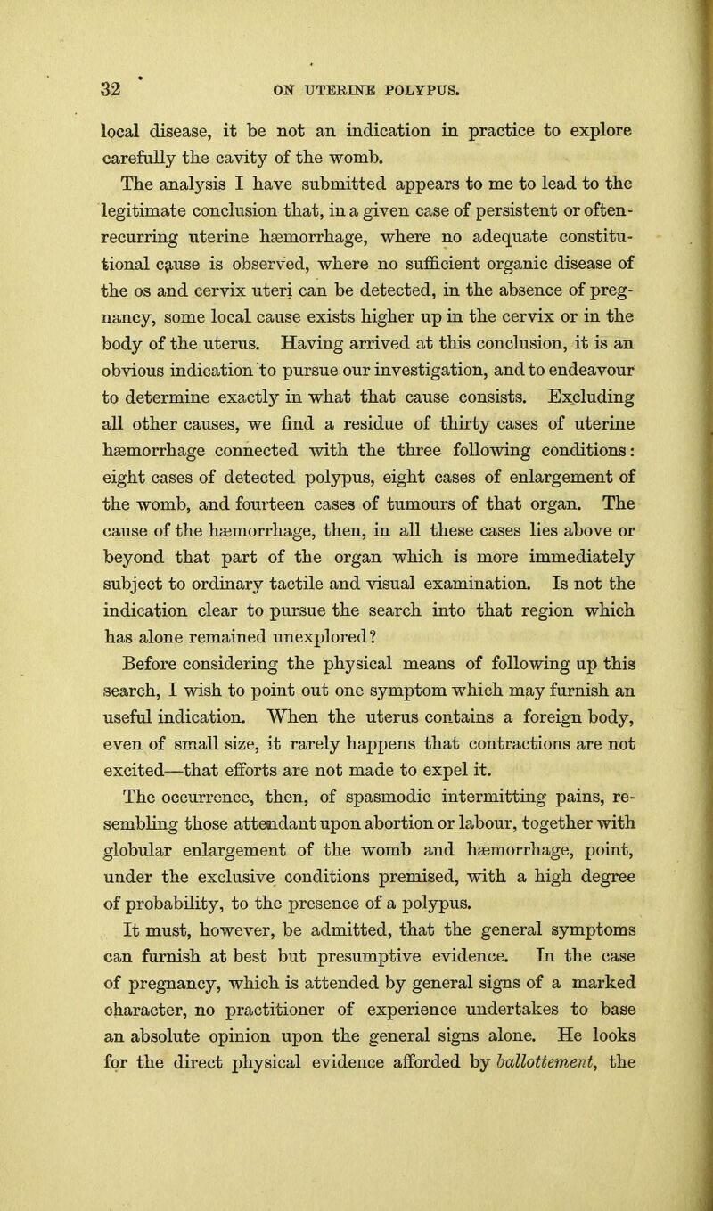 local disease, it be not an indication in practice to explore carefully the cavity of tlie womb. The analysis I have submitted appears to me to lead to the legitimate conclusion that, in a given case of persistent or often- recurring uterine haemorrhage, where no adequate constitu- tional cfiuse is observed, where no sufficient organic disease of the OS and cervix uteri can be detected, in the absence of preg- nancy, some local cause exists higher up in the cervix or in the body of the uterus. Having arrived at this conclusion, it is an obvious indication to pursue our investigation, and to endeavour to determine exactly in what that cause consists. Excluding all other causes, we find a residue of thirty cases of uterine haemorrhage connected with the three following conditions: eight cases of detected polypus, eight cases of enlargement of the womb, and fourteen cases of tumours of that organ. The cause of the haemorrhage, then, in all these cases lies above or beyond that part of the organ which is more immediately subject to ordinary tactile and visual examination. Is not the indication clear to pursue the search into that region which has alone remained unexplored? Before considering the physical means of following up this search, I wish to point out one symptom which may furnish an useful indication. When the uterus contains a foreign body, even of small size, it rarely happens that contractions are not excited—that efforts are not made to expel it. The occurrence, then, of spasmodic intermitting pains, re- sembling those attendant upon abortion or labour, together with globular enlargement of the womb and haemorrhage, point, under the exclusive conditions premised, with a high degree of probability, to the presence of a polypus. It must, however, be admitted, that the general symptoms can furnish at best but presumptive evidence. In the case of pregnancy, which is attended by general signs of a marked character, no practitioner of experience undertakes to base an absolute opinion upon the general signs alone. He looks for the direct physical evidence aflforded by baUottement, the